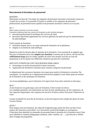 La planification de programmes de lutte contre le paludisme                             Guide du stagiaire



Recrutement et formation du personnel

BESOINS :
Déterminés sur base de l’inventaire de catégories de personnel nécessaire et de postes à pourvoir.
A partir de ces listes, il est possible d’évaluer le nombre et les catégories de personnel
professionnel, de personnel moins qualifié et de personnel auxiliaire à former ou à recycler.

OU ?
Dans le pays concerné, au niveau central.
Formation ultérieure dans des centres de formation ou des instituts étrangers :
·   personnel professionnel et technique des services de santé
·   personnel sélectionné appartenant aux services généraux de santé tels que les administrateurs
    de santé publique.

Unité centrale de formation
· institution séparée, par ex un centre national de formation sur le paludisme
· intégrée à un institut de santé publique.

Quand on évalue les besoins dans le domaine de la formation, il est essentiel de se rappeler que,
bien que la formation doive être adaptée aux fonctions à assumer par les élèves, elle devrait être
suffisamment large pour les rendre capables de relier leurs propres activités au reste du
programme et de les ajuster aux différentes situations qui peuvent se présenter.

DES PAYS VOISINS QUI ONT DES BESOINS SIMILAIRES :
· économique en termes de personnel et autres ressources
· organisation de formations conjointes pour certaines catégories de personnel.

Le département des ressources humaines sera requis pour mettre la formation à exécution. Par
conséquent , les membres de ce département doivent être préparés à cette tâche quant au contenu
de la formation et des techniques de formation.

Au niveau périphérique, sous la direction et la supervision d’un centre national ou inter-pays.

QUI ?
Avant d’amorcer un quelconque cours de formation, il faut recruter les élèves.
Les candidats potentiels sont sélectionnés sur base de leurs qualifications, de leur expérience, de
leur capacités linguistiques, des exigences du travail et d’autres critères fixés pour l’admission au
cours.

Lorsqu’on planifie les activités de formation, on devrait toujours tenir compte des pertes de main
d’œuvre formée.

QUOI ?
Pour chaque cours de formation, des objectifs d’apprentissage auront été fixés sur base d’une
analyse des fonctions et des tâches. Les curriculums seraient développés en conséquence.
Il faut donc bien identifier les demandes du personnel dans le domaine de la formation mais il faut
aussi identifier le matériel pédagogique (manuels, aides visuelles, etc…..) qui doivent se refléter
dans le budget du programme.




                                                              - 178 -
 