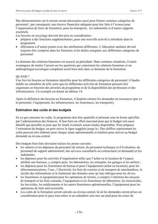Directives pour développer un plan de mise en œuvre                                          Annexe 13.1



Des démonstrations sur le terrain seront nécessaires aussi pour former certaines catégories de
personnel ; par conséquent, une réserve financière adéquate peut être faite à l’avance pour
l’organisation de lieux de formation, pour les transports, les indemnités et d’autres supports
essentiels.
Les besoins en recyclage doivent être pris en considération :
· préparer à des fonctions supplémentaires, pour une nouvelle activité à introduire dans le
    programme
· affectation à d’autres postes avec des attributions différentes. L’éducation sanitaire devrait
    toujours être comprise dans les fonctions et les tâches assignées aux différentes catégories de
    personnel.

Le domaine des relations humaines est associé au précédant. Dans certaines situations, il serait
avantageux de mettre l’accent sur les questions qui concernent les relations humaines et un
anthropologue/sociologue compétent serait bien utile dans ce domaine de la formation.

QUAND ?
Une fois les besoins en formation identifiés pour les différentes catégories de personnel, il faudra
établir un calendrier de telle sorte que les différentes activités de formation puissent être
organisées en fonction des priorités du programme et de la disponibilité des professeurs et des
infrastructures. Un exemple est donné au tableau 14.

Après la définition des besoins en formation, il faudrait estimer les demandes en ressources (par ex
le personnel, l’équipement, les infrastructures, les fournitures, les transports).

Estimation des coûts et des budgets

En ce qui concerne les coûts, le programme doit être quantifié et présenté sous la forme spécifiée
par l’administration des finances. Il faut faire un effort maximal pour que le budget soit aussi
détaillé que possible et pour que les fonds éventuels soient rendus disponibles. Pour préparer
l’estimation du budget, on peut suivre la ligne suggérée jusqu’ici. Des chiffres représentant les
coûts peuvent être élaborés pour chaque strate opérationnelle et totalisés pour arriver au budget
demandé au niveau central.

Des budgets bien faits devraient inclure les postes suivants :
· les salaires et les dépenses du personnel de terrain, du personnel technique et d’évaluation, du
   personnel de support administratif, des services consultatifs ou contractuels (si demandé) et les
   indemnités.
· les dépenses pour les activités d’organisation telles que l’achat ou la location de l’espace
   attribué aux bureaux, y compris pour les laboratoires, les entrepôts, les garages et les ateliers ;
· les dépenses pour les fournitures de bureau et pour l’équipement (achat ou location), pour les
   télécommunications, l’eau , l’électricité, les frais de courrier et de transport de marchandises, la
   récolte des informations et le traitement des données ainsi qu’une rubrique pour les divers.
· les fournitures et équipement pour les opérations de terrain, y compris l’entretien des moyens
   de transport et les frais courants, l’équipement et les fournitures de laboratoire, les insecticides,
   les larvicides, les médicaments et les autres fournitures opérationnelles, l’équipement pour les
   opérations de lutte antivectorielle.
· Les coûts de la formation seront calculés au niveau central, là où les demandes seront prises en
   considération pour le pays tout entier et un calendrier sera mis sur pied pour les cours de




                                                      - 179 -
 