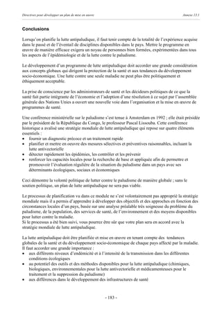Directives pour développer un plan de mise en œuvre                                          Annexe 13.1



Conclusions

Lorsqu’on planifie la lutte antipaludique, il faut tenir compte de la totalité de l’expérience acquise
dans le passé et de l’éventail de disciplines disponibles dans le pays. Mettre le programme en
œuvre de manière efficace exigera un noyau de personnes bien formées, expérimentées dans tous
les aspects de l’épidémiologie et de la lutte contre le paludisme.

Le développement d’un programme de lutte antipaludique doit accorder une grande considération
aux concepts globaux qui dirigent la protection de la santé et aux tendances du développement
socio-économique. Une lutte contre une seule maladie ne peut plus être politiquement et
éthiquement acceptable.

La prise de conscience par les administrateurs de santé et les décideurs politiques de ce que la
santé fait partie intégrante de l’économie et l’adoption d’une résolution à ce sujet par l’assemblée
générale des Nations Unies a ouvert une nouvelle voie dans l’organisation et la mise en œuvre de
programmes de santé.

Une conférence ministérielle sur le paludisme s’est tenue à Amsterdam en 1992 ; elle était présidée
par le président de la République du Congo, le professeur Pascal Lissouba. Cette conférence
historique a avalisé une stratégie mondiale de lutte antipaludique qui repose sur quatre éléments
essentiels :
· fournir un diagnostic précoce et un traitement rapide
· planifier et mettre en oeuvre des mesures sélectives et préventives raisonnables, incluant la
    lutte antivectorielle
· détecter rapidement les épidémies, les contrôler et les prévenir
· renforcer les capacités locales pour la recherche de base et appliquée afin de permettre et
    promouvoir l’évaluation régulière de la situation du paludisme dans un pays avec ses
    déterminants écologiques, sociaux et économiques

Ceci démontre la volonté politique de lutter contre le paludisme de manière globale ; sans le
soutien politique, un plan de lutte antipaludique ne sera pas viable.

Le processus de planification vu dans ce module ne s’est volontairement pas approprié la stratégie
mondiale mais il a permis d’apprendre à développer des objectifs et des approches en fonction des
circonstances locales d’un pays, basée sur une analyse préalable très soigneuse du problème du
paludisme, de la population, des services de santé, de l’environnement et des moyens disponibles
pour lutter contre la maladie.
Si le processus a été bien suivi, vous pourrez être sûr que votre plan sera en accord avec la
stratégie mondiale de lutte antipaludique.

La lutte antipaludique doit être planifiée et mise en œuvre en tenant compte des tendances
globales de la santé et du développement socio-économique de chaque pays affecté par la maladie.
Il faut accorder une grande importance :
· aux différents niveaux d’endémicité et à l’intensité de la transmission dans les différentes
     conditions écologiques
· au potentiel des outils et des méthodes disponibles pour la lutte antipaludique (chimiques,
     biologiques, environnementales pour la lutte antivectorielle et médicamenteuses pour le
     traitement et la suppression du paludisme)
· aux différences dans le développement des infrastructures de santé



                                                      - 183 -
 