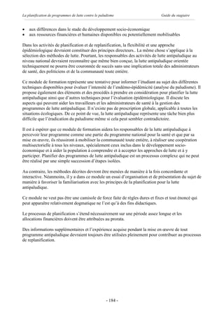 La planification de programmes de lutte contre le paludisme                  Guide du stagiaire


·   aux différences dans le stade du développement socio-économique
·   aux ressources financières et humaines disponibles ou potentiellement mobilisables

Dans les activités de planification et de replanification, la flexibilité et une approche
épidémiologique devraient constituer des principes directeurs.. La même chose s’applique à la
sélection des méthodes de lutte. Pourtant, les responsables des activités de lutte antipaludique au
niveau national devraient reconnaître que même bien conçue, la lutte antipaludique orientée
techniquement ne pourra être couronnée de succès sans une implication totale des administrateurs
de santé, des politiciens et de la communauté toute entière.

Ce module de formation représente une tentative pour informer l’étudiant au sujet des différentes
techniques disponibles pour évaluer l’intensité de l’endémo-épidémicité (analyse du paludisme). Il
propose également des éléments et des procédés à prendre en considération pour planifier la lutte
antipaludique ainsi que d’autres techniques pour l’évaluation épidémiologique. Il discute les
aspects qui peuvent aider les travailleurs et les administrateurs de santé à la gestion des
programmes de lutte antipaludique. Il n’existe pas de prescription globale, applicable à toutes les
situations écologiques. De ce point de vue, la lutte antipaludique représente une tâche bien plus
difficile que l’éradication du paludisme même si cela peut sembler contradictoire.

Il est à espérer que ce module de formation aidera les responsables de la lutte antipaludique à
percevoir leur programme comme une partie du programme national pour la santé et que par sa
mise en œuvre, ils réussiront à mobiliser la communauté toute entière, à réaliser une coopération
multisectorielle à tous les niveaux, spécialement ceux inclus dans le développement socio-
économique et à aider la population à comprendre et à accepter les approches de lutte et à y
participer. Planifier des programmes de lutte antipaludique est un processus complexe qui ne peut
être réalisé par une simple succession d’étapes isolées.

Au contraire, les méthodes décrites devront être menées de manière à la fois concordante et
interactive. Néanmoins, il y a dans ce module un essai d’organisation et de présentation du sujet de
manière à favoriser la familiarisation avec les principes de la planification pour la lutte
antipaludique.

Ce module ne veut pas être une camisole de force faite de règles dures et fixes et tout énoncé qui
peut apparaître relativement dogmatique ne l’est qu’à des fins didactiques.

Le processus de planification s’étend nécessairement sur une période assez longue et les
allocations financières doivent être attribuées au prorata.

Des informations supplémentaires et l’expérience acquise pendant la mise en œuvre de tout
programme antipaludique devraient toujours être utilisées pleinement pour contribuer au processus
de replanification.




                                                     - 184 -
 