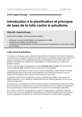 Introduction à la planification et principes de base de la lutte contre le paludisme   Unité d'apprentissage 1



Unité d'apprentissage 1


Introduction à la planification et principes
de base de la lutte contre le paludisme
Objectifs d’apprentissage
A la fin de ce chapitre, vous devriez être capable :

- d’énoncer ce qu’est la planification et d’expliquer son utilité
- de décrire le processus de planification
- d’identifier les caractéristiques du milieu concerné par la planification et d’en tenir compte
  lors de celle-ci


Lutte contre le paludisme
De nos jours, certains pays sont confrontés à la tâche difficile d’essayer de lutter contre le paludisme
sur fond de graves limitations financières, de coûts élevés des marchandises et de la main d’œuvre, de
manque de personnel formé et expérimenté et, dans certaines régions, d’une faible réponse des
parasites du paludisme aux médicaments antipaludiques ou d’une résistance des vecteurs aux
pesticides courants.
Il a donc fallu développer des programmes de lutte non limités dans le temps s’inscrivant dans le
cadre des soins de santé comme les autres programmes de santé publique.
Ces programmes doivent être exécutés avec les ressources disponibles, compte tenu de la situation
épidémiologique locale et des projets de développement socio-économiques du pays et avec la
garantie que les bénéfices obtenus pourront être maintenus à long terme.
Le paludisme doit dès lors être approché en termes de problème de maladie et non comme une
infection parasitaire, soit la différence fondamentale entre une stratégie (approche) de lutte et une
stratégie d’éradication.
En d’autres mots, ceci signifie qu’on tolère la présence dans la communauté d’une infection continue
dont la transmission est entretenue par un vecteur (le moustique) mais on s’efforce de la maintenir à
un niveau minimal par l’utilisation rationnelle des ressources et de la technologie disponibles.
Pour réaliser ces objectifs, une planification soigneuse et pragmatique est essentielle, l’approche
pouvant varier selon qu’un programme antipaludique est en cours d’exécution pour la première fois
ou qu’un programme d’éradication est en cours de réorientation vers la lutte contre le paludisme.




                                                                   -3-
 