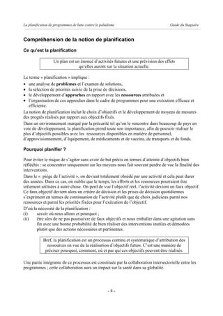 La planification de programmes de lutte contre le paludisme                          Guide du Stagiaire



Compréhension de la notion de planification
Ce qu’est la planification

                   Un plan est un énoncé d’activités futures et une prévision des effets
                                 qu’elles auront sur la situation actuelle.

Le terme « planification » implique :
· une analyse de problèmes et l’examen de solutions,
· la sélection de priorités suivie de la prise de décisions,
· le développement d’approches en rapport avec les ressources attribuées et
· l’organisation de ces approches dans le cadre de programmes pour une exécution efficace et
   efficiente.
La notion de planification inclut le choix d’objectifs et le développement de moyens de mesures
des progrès réalisés par rapport aux objectifs fixés.
Dans un environnement marqué par la précarité tel qu’on le rencontre dans beaucoup de pays en
voie de développement, la planification prend toute son importance, afin de pouvoir réaliser le
plus d’objectifs possibles avec les ressources disponibles en matière de personnel,
d’approvisionnement, d’équipement, de médicaments et de vaccins, de transports et de fonds.

Pourquoi planifier ?

Pour éviter le risque de s’agiter sans avoir de but précis en termes d’atteinte d’objectifs bien
réfléchis : se concentrer uniquement sur les moyens nous fait souvent perdre de vue la finalité des
interventions.
Dans le « piège de l’activité », on devient totalement obsédé par une activité et cela peut durer
des années. Dans ce cas, on oublie que le temps, les efforts et les ressources pourraient être
utilement utilisées à autre chose. On perd de vue l’objectif réel, l’activité devient un faux objectif.
Ce faux objectif devient alors un critère de décision et les prises de décision quotidiennes
s’expriment en termes de continuation de l’activité plutôt que de choix judicieux parmi nos
ressources et parmi les priorités fixées pour l’exécution de l’objectif.
D’où la nécessité de la planification :
(i)     savoir où nous allons et pourquoi ;
(ii)    être sûrs de ne pas poursuivre de faux objectifs et nous emballer dans une agitation sans
        fin avec une bonne probabilité de bien réaliser des interventions inutiles et démodées
        plutôt que des actions nécessaires et pertinentes.

            Bref, la planification est un processus continu et systématique d’attribution des
              ressources en vue de la réalisation d’objectifs futurs. C’est une manière de
             préciser pourquoi, comment, où et par qui ces objectifs peuvent être réalisés.

Une partie intégrante de ce processus est constituée par la collaboration intersectorielle entre les
programmes ; cette collaboration aura un impact sur la santé dans sa globalité.




                                                      -4-
 