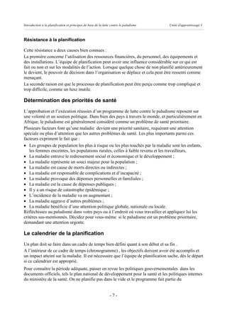 Introduction à la planification et principes de base de la lutte contre le paludisme   Unité d'apprentissage 1



Résistance à la planification

Cette résistance a deux causes bien connues :
La première concerne l’utilisation des ressources financières, du personnel, des équipements et
des installations. L’équipe de planification peut avoir une influence considérable sur ce qui est
fait ou non et sur les modalités de l’action. Lorsque quelque chose de non planifié antérieurement
le devient, le pouvoir de décision dans l’organisation se déplace et cela peut être ressenti comme
menaçant.
La seconde raison est que le processus de planification peut être perçu comme trop compliqué et
trop difficile, comme un luxe inutile.

Détermination des priorités de santé
L’approbation et l’exécution réussies d’un programme de lutte contre le paludisme reposent sur
une volonté et un soutien politique. Dans bien des pays à travers le monde, et particulièrement en
Afrique, le paludisme est généralement considéré comme un problème de santé prioritaire.
Plusieurs facteurs font qu’une maladie devient une priorité sanitaire, requérant une attention
spéciale ou plus d’attention que les autres problèmes de santé. Les plus importants parmi ces
facteurs expriment le fait que :
· Les groupes de population les plus à risque ou les plus touchés par la maladie sont les enfants,
   les femmes enceintes, les populations rurales, celles à faible revenu et les travailleurs,
· La maladie entrave le redressement social et économique et le développement ;
· La maladie représente un souci majeur pour la population ;
· La maladie est cause de morts directes ou indirectes ;
· La maladie est responsable de complications et d’incapacité ;
· La maladie provoque des dépenses personnelles et familiales ;
· La maladie est la cause de dépenses publiques ;
· Il y a un risque de catastrophe épidémique ;
· L’incidence de la maladie va en augmentant ;
· La maladie aggrave d’autres problèmes ;
· La maladie bénéficie d’une attention politique globale, nationale ou locale.
Réfléchissez au paludisme dans votre pays ou à l’endroit où vous travaillez et appliquez lui les
critères sus-mentionnés. Décidez pour vous-même si le paludisme est un problème prioritaire,
demandant une attention urgente.

Le calendrier de la planification
Un plan doit se faire dans un cadre de temps bien défini quant à son début et sa fin .
A l’intérieur de ce cadre de temps (chronogramme) , les objectifs doivent avoir été accomplis et
un impact atteint sur la maladie. Il est nécessaire que l’équipe de planification sache, dès le départ
si ce calendrier est approprié.
Pour connaître la période adéquate, passer en revue les politiques gouvernementales dans les
documents officiels, tels le plan national de développement pour la santé et les politiques internes
du ministère de la santé. On ne planifie pas dans le vide et le programme fait partie du


                                                                -7-
 