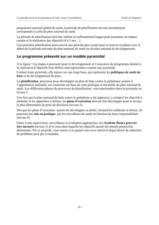 La planification de programmes de lutte contre le paludisme                          Guide du Stagiaire


programme national global de santé, la période de planification devrait normalement
correspondre à celle du plan national de santé.
La période de planification doit être réaliste et suffisamment longue pour permettre un impact
certain et la réalisation des objectifs (4 à 5 ans…).
Une première planification peut couvrir une période plus courte pour se trouver en phase avec le
début de la période suivante du plan national de santé ou du plan national de développement

Le programme présenté sur un modèle pyramidal
A la figure 1 les étapes à parcourir pour le développement et l’exécution du programme destiné à
la réalisation d’objectifs bien définis sont représentées comme une pyramide.
Comme toute pyramide, elle repose sur une large base, qui représente les politiques de santé de
base et de développement du pays.
La planification, processus pour développer un plan de lutte contre le paludisme soumis à
l’approbation nationale, est construite sur base de cette politique et fait partie du plan national de
santé. Les différentes phases du processus de planification sont représentées dans la pyramide au
niveau 2.
Une fois que le plan national de lutte contre le paludisme a été approuvé, y compris les objectifs à
atteindre et les approches à utiliser, les plans d’exécution doivent être développés pour le niveau
le plus élémentaire de prise de décisions (niveau 3).
Dès que les plans d’exécution auront été développés en détail, incluant les méthodes à utiliser, ils
pourront être mis en pratique par les travailleurs de santé en fonction de leurs responsabilités
(niveau 4).
Grâce à une supervision, surveillance et évaluation appropriées, les résultats finaux peuvent
être mesurés (niveau 5) et la zone dans laquelle les objectifs auront été atteints pourra être
déterminée. Par ce procédé, vous saurez si et quand vous avez atteint le degré désiré de réduction
du problème posé par la maladie.




                                                      -8-
 