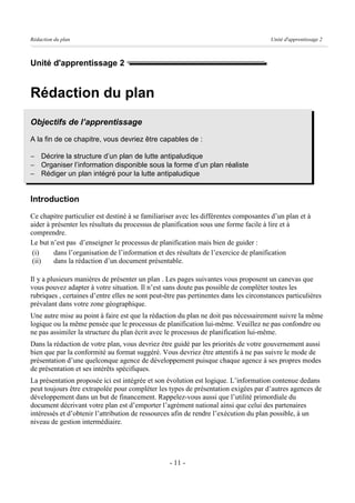 Rédaction du plan                                                                      Unité d'apprentissage 2



Unité d'apprentissage 2


Rédaction du plan
Objectifs de l’apprentissage
A la fin de ce chapitre, vous devriez être capables de :

- Décrire la structure d’un plan de lutte antipaludique
- Organiser l’information disponible sous la forme d’un plan réaliste
- Rédiger un plan intégré pour la lutte antipaludique


Introduction
Ce chapitre particulier est destiné à se familiariser avec les différentes composantes d’un plan et à
aider à présenter les résultats du processus de planification sous une forme facile à lire et à
comprendre.
Le but n’est pas d’enseigner le processus de planification mais bien de guider :
 (i)     dans l’organisation de l’information et des résultats de l’exercice de planification
 (ii)    dans la rédaction d’un document présentable.

Il y a plusieurs manières de présenter un plan . Les pages suivantes vous proposent un canevas que
vous pouvez adapter à votre situation. Il n’est sans doute pas possible de compléter toutes les
rubriques , certaines d’entre elles ne sont peut-être pas pertinentes dans les circonstances particulières
prévalant dans votre zone géographique.
Une autre mise au point à faire est que la rédaction du plan ne doit pas nécessairement suivre la même
logique ou la même pensée que le processus de planification lui-même. Veuillez ne pas confondre ou
ne pas assimiler la structure du plan écrit avec le processus de planification lui-même.
Dans la rédaction de votre plan, vous devriez être guidé par les priorités de votre gouvernement aussi
bien que par la conformité au format suggéré. Vous devriez être attentifs à ne pas suivre le mode de
présentation d’une quelconque agence de développement puisque chaque agence à ses propres modes
de présentation et ses intérêts spécifiques.
La présentation proposée ici est intégrée et son évolution est logique. L’information contenue dedans
peut toujours être extrapolée pour compléter les types de présentation exigées par d’autres agences de
développement dans un but de financement. Rappelez-vous aussi que l’utilité primordiale du
document décrivant votre plan est d’emporter l’agrément national ainsi que celui des partenaires
intéressés et d’obtenir l’attribution de ressources afin de rendre l’exécution du plan possible, à un
niveau de gestion intermédiaire.




                                                  - 11 -
 