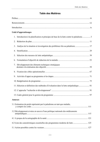 Table des Matières


                                                    Table des Matières
Préface.............................................................................................................................................. iii

Remerciements ................................................................................................................................ vii

Introduction ...................................................................................................................................... ix

Unité d'apprentissages

   1. Introduction à la planification et principes de base de la lutte contre le paludisme................ 3

   2. Rédaction du plan.................................................................................................................. 11

   3. Analyse de la situation et investigation des problèmes liés au paludisme ............................ 17

   4. Stratification .......................................................................................................................... 29

   5. Sélection des mesures de lutte antipaludique........................................................................ 39

   6. Formulation d’objectifs de réduction de la maladie.............................................................. 53

   7. Développement des éléments techniques stratégiques
      destinés à la réalisation des objectifs ..................................................................................... 59

   8. Fixation des cibles opérationnelles ....................................................................................... 67

   9. Activités d’appui au programme et les étapes....................................................................... 71

   10. Budgétisation du programme ................................................................................................ 75

   11. Sélection et définition des méthodes d’évaluation dans la lutte antipaludique..................... 81

   12. L’approche "recherche et développement" ........................................................................... 91

   13. Cadre général pour la gestion du programme ....................................................................... 97

Annexes

3.1 Estimation du poids représenté par le paludisme en tant que maladie,
    y compris les coûts ................................................................................................................ 111

3.2 Développement et mise en œuvre d’une politique nationale des médicaments
    antipaludiques......................................................................................................................... 115

4.1 A propos de la cartographie de la santé.................................................................................. 121

4.2 Liste des caractéristiques essentielles des programmes moderne de lutte ............................. 125

5.1 Action possibles contre les vecteurs....................................................................................... 127


                                                                      -i-
 