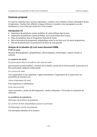 La planification de programmes de lutte contre le paludisme                             Guide du stagiaire



Canevas proposé
Ce canevas comporte treize sections importantes ; certaines sont évidentes, d’autres demandent un peu
d’explication. Veuillez bien réfléchir à chaque élément et consulter votre enseignant ou un des
facilitateurs si vous n’êtes pas certain de l’avoir compris.

Introduction (1)
· Importance du paludisme comme problème de santé publique dans le pays
· Importance du paludisme comme problème socio-économique dans le pays,
· Place du paludisme dans le Programme National de Santé,
· Brève description du programme antipaludique actuel et ses liens avec les autres programmes,
· Période de planification et justification du choix de cette période.

Analyse de la situation (2) (voir aussi document RBM)
Profil du pays
Données démographiques, géographiques, météorologiques, économiques. Aspects sociaux et
culturels.

Le système de santé
Les pourvoyeurs directs ou indirects des soins de santé
gouvernement (système public) ; membres de la famille, secteur privé (à but lucratif), secteur privé (à
but non-lucratif), médecine traditionnelle
Les services de santé
Leur organisation et leur répartition, l’approvisionnement, l’organisation de la supervision, les
possibilités de formation etc.
Autres programmes de santé
Pour inspiration et collaboration
Liens intersectoriels
Autres ministères ; projets de développement ; media et éducation ; Universités et institutions de
recherche

Le problème du paludisme
Historique du problème du paludisme
Les activités de lutte antipaludiques passées et présentes
Problématique actuelle du paludisme
Une description détaillée de la situation.




                                                        - 12 -
 