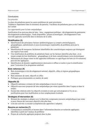 Rédaction du plan                                                                   Unité d'apprentissage 2



Conclusions
Les priorités
La place du paludisme parmi les autres problèmes de santé prioritaires
Tendances importantes dans la résistance du parasite, l’incidence du paludisme grave et de l’anémie
de l’enfant
Les opportunités pour la lutte antipaludique
Justification d’un nouveau plan de lutte : liens ; engagement politique ; développement du partenariat;
développement technologique ; fonds disponibles ; projets économiques ; développement d’une
nouvelle approche sectorielle dans le domaine de la santé.
Stratification (3)
· Identification des principaux facteurs épidémiologiques (y compris entomologiques),
   géographiques, opérationnels et socio-économiques responsables du problème posé par le
   paludisme
· Identification de marqueurs facilement identifiables des caractéristiques majeures qui distinguent
   une région d’une autre.
· Une stratification du problème du paludisme basée sur les facteurs identifiés plus haut , et en
   tenant compte de leur distribution géographique et de leurs caractéristiques socio-économiques
· Délimitation de chaque strate où des approches différentes ou spécifiques de lutte (et d’évaluation)
   peuvent être appliquées.
· Identification de données supplémentaires nécessaires à affiner et mettre à jour la stratification
   pour l’exécution d’un programme amélioré
Buts nationaux (4)
· Buts économiques et de développement national, objectifs, cibles et régions géographiques
  concernées
· Buts nationaux de santé, objectifs et cibles
· Politiques gouvernementales en matière de santé
Objectifs (5)
· Objectifs nationaux existants de lutte antipaludique à travers le pays
· Objectifs nouveaux proposés de lutte antipaludique par strate (quantifiés dans l’espace et dans le
  temps)
· Enoncé des relations entre les objectifs existants et ceux qui sont proposés (s’il y en a) ;
  justifications pour leur modification ou leur remplacement éventuels.
Stratégies d’intervention (6)
· Résumé des stratégies à adopter avec le détail des composants (mesures antipaludiques) par strate
   et pour chacun des nouveaux objectifs cités plus haut
· Liste des activités à exécuter (compilation des approches à adopter)
Besoins en recherche (7)
· Connaissances essentielles et lacunes dans l’information (besoins en recherche appliquée)
  identifiées à partir de l’analyse du problème
· Projets de recherche appliquée proposés dans le plan



                                                 - 13 -
 