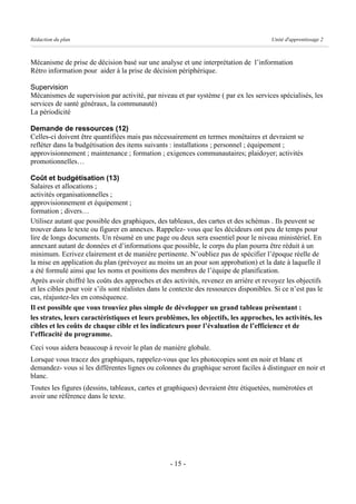 Rédaction du plan                                                                        Unité d'apprentissage 2



Mécanisme de prise de décision basé sur une analyse et une interprétation de l’information
Rétro information pour aider à la prise de décision périphérique.

Supervision
Mécanismes de supervision par activité, par niveau et par système ( par ex les services spécialisés, les
services de santé généraux, la communauté)
La périodicité

Demande de ressources (12)
Celles-ci doivent être quantifiées mais pas nécessairement en termes monétaires et devraient se
refléter dans la budgétisation des items suivants : installations ; personnel ; équipement ;
approvisionnement ; maintenance ; formation ; exigences communautaires; plaidoyer; activités
promotionnelles…

Coût et budgétisation (13)
Salaires et allocations ;
activités organisationnelles ;
approvisionnement et équipement ;
formation ; divers…
Utilisez autant que possible des graphiques, des tableaux, des cartes et des schémas . Ils peuvent se
trouver dans le texte ou figurer en annexes. Rappelez- vous que les décideurs ont peu de temps pour
lire de longs documents. Un résumé en une page ou deux sera essentiel pour le niveau ministériel. En
annexant autant de données et d’informations que possible, le corps du plan pourra être réduit à un
minimum. Ecrivez clairement et de manière pertinente. N’oubliez pas de spécifier l’époque réelle de
la mise en application du plan (prévoyez au moins un an pour son approbation) et la date à laquelle il
a été formulé ainsi que les noms et positions des membres de l’équipe de planification.
Après avoir chiffré les coûts des approches et des activités, revenez en arrière et revoyez les objectifs
et les cibles pour voir s’ils sont réalistes dans le contexte des ressources disponibles. Si ce n’est pas le
cas, réajustez-les en conséquence.
Il est possible que vous trouviez plus simple de développer un grand tableau présentant :
les strates, leurs caractéristiques et leurs problèmes, les objectifs, les approches, les activités, les
cibles et les coûts de chaque cible et les indicateurs pour l’évaluation de l’efficience et de
l’efficacité du programme.
Ceci vous aidera beaucoup à revoir le plan de manière globale.
Lorsque vous tracez des graphiques, rappelez-vous que les photocopies sont en noir et blanc et
demandez- vous si les différentes lignes ou colonnes du graphique seront faciles à distinguer en noir et
blanc.
Toutes les figures (dessins, tableaux, cartes et graphiques) devraient être étiquetées, numérotées et
avoir une référence dans le texte.




                                                   - 15 -
 
