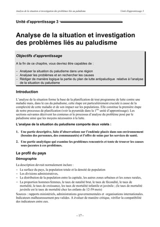 Analyse de la situation et investigation des problèmes liés au paludisme             Unité d'apprentissage 3



Unité d'apprentissage 3


Analyse de la situation et investigation
des problèmes liés au paludisme
Objectifs d’apprentissage
A la fin de ce chapitre, vous devriez être capables de :

- Analyser la situation du paludisme dans une région
- Analyser les problèmes et en rechercher les causes
- Rédiger de manière logique la partie du plan de lutte antipaludique relative à l’analyse
  de la situation du paludisme

Introduction
L’analyse de la situation forme la base de la planification de tout programme de lutte contre une
maladie mais, dans le cas du paludisme, cette étape est particulièrement cruciale à cause de la
complexité de cette maladie et de son impact sur les populations. Elle constitue la première étape
de notre processus de planification (voir la pyramide dans la 1ère unité d’apprentissage). Les
sections suivantes décrivent les contenus et le processus d’analyse du problème posé par le
paludisme ainsi que les moyens nécessaires à la lutte.
L’analyse de la situation du paludisme comporte deux volets :

1. Une partie descriptive, faite d’observations sur l’endémie placée dans son environnement
   (besoins des personnes, des communautés) et l’offre de soins par les services de santé.
2. Une partie analytique qui examine les problèmes rencontrés et tente de trouver les causes
   sous-jacentes à ces problèmes.

Le profil du pays
Démographie
La description devrait normalement inclure :
- La surface du pays, la population totale et la densité de population
- Les divisions administratives,
- La distribution de la population entre la capitale, les autres zones urbaines et les zones rurales,
- La proportion hommes/femmes, le taux de natalité brut, le taux de fécondité, le taux de
   mortalité, le taux de croissance, les taux de mortalité infantile et juvénile ; (le taux de mortalité
   juvénile est le taux de mortalité chez les enfants de 12-59 mois)
Sources : rapports ministériels, administrations gouvernementales et organisations internationales.
Indicateurs malheureusement peu valides. A évaluer de manière critique, vérifier la compatibilité
des indicateurs entre eux.



                                                              - 17 -
 