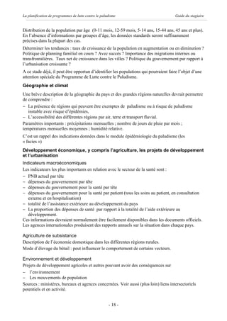 La planification de programmes de lutte contre le paludisme                           Guide du stagiaire


Distribution de la population par âge (0-11 mois, 12-59 mois, 5-14 ans, 15-44 ans, 45 ans et plus).
En l’absence d’informations par groupes d’âge, les données standards seront suffisamment
précises dans la plupart des cas.
Déterminer les tendances : taux de croissance de la population en augmentation ou en diminution ?
Politique de planning familial en cours ? Avec succès ? Importance des migrations internes ou
transfrontalières. Taux net de croissance dans les villes ? Politique du gouvernement par rapport à
l’urbanisation croissante ?
A ce stade déjà, il peut être opportun d’identifier les populations qui pourraient faire l’objet d’une
attention spéciale du Programme de Lutte contre le Paludisme.
Géographie et climat
Une brève description de la géographie du pays et des grandes régions naturelles devrait permettre
de comprendre :
- La présence de régions qui peuvent être exemptes de paludisme ou à risque de paludisme
   instable avec risque d’épidémies,
- L’accessibilité des différentes régions par air, terre et transport fluvial.
Paramètres importants : précipitations mensuelles ; nombre de jours de pluie par mois ;
températures mensuelles moyennes ; humidité relative.
C’est un rappel des indications données dans le module épidémiologie du paludisme (les
« facies »)
Développement économique, y compris l’agriculture, les projets de développement
et l’urbanisation
Indicateurs macroéconomiques
Les indicateurs les plus importants en relation avec le secteur de la santé sont :
- PNB actuel par tête
- dépenses du gouvernement par tête
- dépenses du gouvernement pour la santé par tête
- dépenses du gouvernement pour la santé par patient (tous les soins au patient, en consultation
   externe et en hospitalisation)
- totalité de l’assistance extérieure au développement du pays
- La proportion des dépenses de santé par rapport à la totalité de l’aide extérieure au
   développement.
Ces informations devraient normalement être facilement disponibles dans les documents officiels.
Les agences internationales produisent des rapports annuels sur la situation dans chaque pays.

Agriculture de subsistance
Description de l’économie domestique dans les différentes régions rurales.
Mode d’élevage du bétail : peut influencer le comportement de certains vecteurs.

Environnement et développement
Projets de développement agricoles et autres pouvant avoir des conséquences sur
- l’environnement
- Les mouvements de population
Sources : ministères, bureaux et agences concernées. Voir aussi (plus loin) liens intersectoriels
potentiels et en activité.


                                                      - 18 -
 