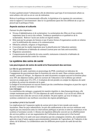 Analyse de la situation et investigation des problèmes liés au paludisme            Unité d'apprentissage 3



Evaluer qualitativement l’urbanisation afin de déterminer quel type d’environnement urbain ou
semi-urbain a été créé ou est en voie de réalisation.
Relever la politique environnementale officielle, la législation et la signature de conventions ;
noter le rapport à l’environnement dans la vie quotidienne (peut être très différent de ce qui est
prescrit par la politique d’état).
Aspects sociaux et culturels
Facteurs les plus importants :
· Niveau d’alphabétisation et de scolarisation. La scolarisation des filles est d’une extrême
   importance pour la survie des enfants. Tendances quantitatives et qualitatives de la
   scolarisation. Relever l’accès aux écoles en régions rurales.
· Rôle joué par les groupes de femmes et par d’autres formes d’organisation sociale en relation
   avec la mobilisation des masses et la communication.
· Obstacles culturels, religieux et linguistiques.
· Couverture par les media importante pour la planification de l’éducation sanitaire.
· Type d’habitations et habitudes de sommeil (surtout pour une lutte antivectorielle).
· Migrations saisonnières.
· Comportements de recherche de soins curatifs, traitements à domicile et habitudes de
   protection personnelles contre les vecteurs.

Le système des soins de santé
Les pourvoyeurs de soins de santé et le financement des services
Le rôle du gouvernement
Les dépenses de santé, exprimées en pourcentage du PNB, constituent un indicateur de
l’engagement du gouvernement dans la fourniture de soins de santé. Dans certaines parties du
monde, comme en Afrique , les dépenses de santé récurrentes occupent souvent la troisième place
avec 20% des dépenses totales, après les secteurs de l’éducation et de la défense qui entrent
souvent en compte pour 25 à 35%. L’évaluation devrait prendre en compte les dépenses de santé
en dehors du secteur du ministère de la santé.
Le budget d’investissement est souvent financé par des contributions étrangères et peut être sujet à
de fortes variations d’une année à l’autre.
Les ménages
La contribution des ménages a augmenté de manière régulière et, dans beaucoup de pays, elle
compte maintenant pour 60 à 75% des dépenses de santé récurrentes. Ceci est lié aux efforts de
recouvrement des coûts des services et des produits. On peut espérer, qu’avec le temps, ces
systèmes conduiront à une meilleure couverture des régions périphériques.

Le secteur privé à but lucratif
Les implications de l’expansion rapide du secteur privé dans le tiers monde sont encore
incertaines. Dans les pays industrialisés, les prix des médicaments et des services médicaux sont
régulés par une interaction entre les interventions publiques et privées et entre les assurances et les
systèmes d’assistance sociale. L’absence de régulation débouche souvent sur un affaiblissement
des services publics et sur une augmentation de l’utilisation du secteur privé à but lucratif.
Des activités liées à la santé sont aussi entreprises par des compagnies minières, des exploitations
agricoles et par d’autres agences gouvernementales (ministère de l’agriculture, de l’industrie et des
mines, de la défense). La collaboration entre les différents pourvoyeurs de santé devrait être
décrite.


                                                              - 19 -
 