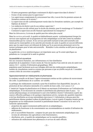 Analyse de la situation et investigation des problèmes liés au paludisme           Unité d'apprentissage 3



- D’autres programmes spécifiques soutiennent-ils déjà la supervision dans le district ?
- Existe-t-il des normes pour la supervision ?
- Les superviseurs comprennent-ils correctement leur rôle, à savoir être les premiers acteurs de
  formation continue sur le terrain ?
- La supervision est-elle systématiquement menée dans les formations sanitaires, par exemple les
  hôpitaux de district ?
- Les médecins de district sont-ils eux-mêmes supervisés ?
- La supervision est-elle utilisée pour la récolte des données, pour le monitorage et l’évaluation ?
- Comment la supervision est-elle financée (spécialement les transports) ?
Dans les laboratoires, le niveau de qualité peut être même plus crucial.
Dans les services préventifs, la qualité est habituellement assurée systématiquement lorsque les
services sont organisés par un programme de lutte antipaludique ou de lutte contre les maladies
transmissibles par les vecteurs. Si les services préventifs incluant la lutte antivectorielle sont
menés par les municipalités ou les autorités provinciales de santé, la qualité est souvent déficiente
parce que les superviseurs ont tellement de tâches qu’ils ne peuvent pas pleinement suivre les
normes techniques pour la lutte antivectorielle. Remédier à cela constitue un défi pour un groupe
de planification.
La qualité des services épidémiologiques est importante aussi, qu’ils soient spécifiques au
paludisme ou s’occupant de la santé en général.

Accessibilité et couverture
liée aux ressources humaines, aux infrastructures et à leur distribution
proportion de la population vivant à moins de 5 km de marche d’une unité de soins de santé (voir
annexe A4.1 : système d’information géographique, SIG)
population ayant facilement accès aux échoppes délivrant des médicaments antipaludiques.
nombre de consultations curatives externes par personne et par an (chiffre moyen de 1 considéré
comme critère de couverture acceptable)

Approvisionnement en médicaments et pharmacies
La tendance actuelle est de baser l’approvisionnement continu sur des systèmes de recouvrement
des coûts. La performance de ce système est variable.
La politique des médicaments essentiels a pour but d’améliorer leur disponibilité, leur prix, la
promotion de leur utilisation rationnelle et le contrôle de leurs coûts. (voir annexe 3.2)
L’intérêt de l’équipe de planification est d’obtenir un maximum d’informations sur l’utilisation des
antipaludiques. Il est nécessaire de connaître la distribution des pharmacies dans le pays. Le
secteur pharmaceutique est normalement le seul à être habilité à fournir l’information à partir des
sources officielles publiques et de quelques importateurs privés, à propos des quantités importées
et de leur distribution au niveau intermédiaire (provinces). L’information ci dessous peut être
partiellement obtenue pendant la phase de planification, à savoir à partir d’enquêtes menées par un
programme sur les médicaments essentiels et partiellement durant l’exécution via le suivi et la
recherche opérationnelle :
- proportion des approvisionnement publics/privés en antipaludiques ;
- adhésion du fournisseur et du consommateur aux recommandations en matière d’utilisation des
   médicaments ;
- prix et accessibilité financière : comparer les prix pour des traitements antipaludiques aux
   revenus de subsistance des agriculteurs et des fonctionnaires ;
- distribution, prix, et qualité des antipaludiques sur les marchés parallèles ;
- utilisation des médicaments hors pharmacies et services de santé officiels.


                                                              - 21 -
 