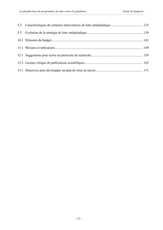 La planification de programmes de lutte contre le paludisme                                                  Guide du Stagiaire




5.2     Caractéristiques de certaines interventions de lutte antipaludique........................................ 135

5.3     Evolution de la stratégie de lutte antipaludique .................................................................... 139

10.1 Eléments du budget ............................................................................................................... 141

11.1 Mesures et indicateurs........................................................................................................... 149

12.1 Suggestions pour écrire un protocole de recherche............................................................... 159

12.2 Lecture critique de publications scientifiques....................................................................... 165

13.1 Directives pour développer un plan de mise en œuvre ......................................................... 171




                                                             - ii -
 