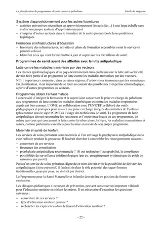 La planification de programmes de lutte contre le paludisme                          Guide du stagiaire


Système d’approvisionnement pour les autres fournitures
- activités préventives nécessitant un approvisionnement (insecticide…) à une large échelle sans
  établir son propre système d’approvisionnement
- s’inspirer d’autres secteurs dans le ministère de la santé qui ont résolu leurs problèmes
  logistiques
Formation et infrastructures d’éducation
- Inventaire des infrastructures, activités et plans de formation accessibles avant le service et
  pendant celui-ci
- Identifier ceux qui vont former/mettre à jour et superviser les travailleurs de santé.
Programmes de santé ayant des affinités avec la lutte antipaludique
Lutte contre les maladies transmises par des vecteurs
Les réalités épidémiologiques d’un pays détermineront dans quelle mesure la lutte antivectorielle
devrait faire partie d’un programme de lutte contre les maladies transmises par des vecteurs.
N.B. : importance croissante , dans certaines régions, d’arboviroses transmises par des moustiques.
En planification, il est important de se tenir au courant des possibilités d’expertise entomologique,
à partir d’autres programmes ou secteurs.
Programmes ciblant l’enfant malade
La nécessité d’intégrer la formation et la supervision concernant la prise en charge du paludisme
aux programmes de lutte contre les maladies diarrhéiques et contre les maladies respiratoires
aiguës est bien connue. L’OMS, en collaboration avec l’UNICEF, a élaboré des outils
pédagogiques et pratiques pour assurer une prise en charge intégrée des maladies de l’enfance
(plus connue sous le sigle PCIME) à l’usage des techniciens de santé. Le programme de lutte
antipaludique devrait reconnaître les ressources et l’expérience locale de ces programmes, de
même que ceux qui concernent la lutte contre la tuberculose, la lèpre, les maladies immunitaires et
autres, comme partenaires essentiels pour la mise en œuvre de son propre programme.
Maternité et santé de l’enfant
Les services de soins prénataux sont essentiels si l’on envisage la prophylaxie antipaludique ou la
cure radicale pendant la grossesse. Il faudrait chercher à rassembler les renseignements suivants :
- couverture de ces services
- fréquence des consultations
- prophylaxie antipaludique recommandée ? Si oui rechercher l’acceptabilité, la compliance
- possibilités de surveillance épidémiologique (par ex. enregistrement systématique du poids de
   naissance par parité)
Puisqu’un service de soins prénataux digne de ce nom devrait avoir la possibilité de délivrer des
antipaludiques à titre préventif, il faudrait évaluer le rôle potentiel des sages-femmes
traditionnelles, pays par pays, ou district par district.
Le Programme pour la Santé Maternelle et Infantile devrait être en position de fournir cette
évaluation.
Les cliniques pédiatriques s’occupant de prévention, peuvent constituer un important véhicule
pour l’éducation sanitaire en ciblant les mères. Il est nécessaire d’examiner les questions
suivantes :
- couverture de ces services ?
- type d’éducation sanitaire promue ?
- rechercher les expériences dans le travail d’éducation sanitaire ?


                                                      - 22 -
 