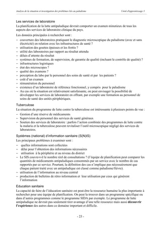 Analyse de la situation et investigation des problèmes liés au paludisme          Unité d'apprentissage 3



Les services de laboratoire
La planification de la lutte antipaludique devrait comporter un examen minutieux de tous les
aspects des services de laboratoire clinique du pays.
Les données principales à rechercher sont :
- couverture des laboratoires pratiquant le diagnostic microscopique du paludisme (avec et sans
  électricité) en relation avec les infrastructures de santé ?
- utilisation des gouttes épaisses et les frottis ?
- utilité des laboratoires par rapport au résultat attendu
- délais d’attente du résultat
- systèmes de formation, de supervision, de garantie de qualité (incluant le contrôle de qualité) ?
- infrastructures logistiques
- état des microscopes ?
- qualité des examens ?
- perception du labo par le personnel des soins de santé et par les patients ?
- coût d’un examen
- rémunération du personnel
- existence d’un laboratoire de référence fonctionnel, y compris pour le paludisme
- Au cas où la situation est relativement satisfaisante, on peut envisager la possibilité de
  développer les services de laboratoire en offrant, par exemple une formation au personnel de
  soins de santé des unités périphériques.
Tuberculose
La situation du programme de lutte contre la tuberculose est intéressante à plusieurs points de vue :
- Gestion d’une réserve de médicaments
- Supervision du personnel des services de santé généraux
- Soutien des services de laboratoire : parfois l’action combinée des programmes de lutte contre
   la malaria et la tuberculose peuvent revitaliser l’outil microscopique négligé des services de
   laboratoires.
Systèmes (national) d’information sanitaire (S(N)IS)
Les principaux problèmes à examiner sont :
- quelles informations sont collectées
- délai pour l’obtention des informations nécessaires
- utilisation à la périphérie et au niveau du district
- Le SIS couvre-t-il le nombre réel de consultations ? (l’équipe de planification peut comparer les
  quantités de médicaments antipaludiques consommés par un service avec le nombre de cas
  rapportés par ce service. Pourtant, la définition des cas n’implique pas nécessairement que
  chaque patient traité avec un antipaludique est classé comme paludisme/fièvre).
- utilisation de l’information au niveau central
- production de bulletins de rétro information et leur utilisation par ceux qui génèrent
  l’information
Education sanitaire
La capacité de faire de l’éducation sanitaire est peut-être la ressource humaine la plus importante à
rechercher pour une équipe de planification. On peut la trouver dans un programme spécifique ou
dans d’autres programmes comme le programme SIDA par exemple. Le programme de lutte
antipaludique ne devrait pas seulement tirer avantage d’une telle ressource mais aussi découvrir
l’expérience des autres dans ce domaine important et difficile.


                                                              - 23 -
 