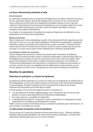 La planification de programmes de lutte contre le paludisme                           Guide du stagiaire


Les liens intersectoriels potentiels et réels
Environnement
Les institutions impliquées dans les projets de développement (sylviculture, protection des eaux et
des sols, agriculture irriguée, plans de développement des ressources en eau, construction de
routes, mines) peuvent provoquer des changements écologiques majeurs et ceux-ci peuvent
conduire à l’augmentation de la transmission du paludisme et avoir un impact négatif sur la santé
si des interventions de prévention ou de lutte contre des maladies spécifiques ne sont pas
incorporées dès la phase de planification.
Les réfugiés et les programmes d’installation de camps de réfugiés peuvent déboucher sur une
augmentation de la transmission du paludisme.
Media et éducation
Dans le domaine de la lutte antipaludique actuelle, le lien intersectoriel le plus important peut être
celui que l’on crée avec ceux qui relaient rapidement l’information au grand public : programme
d’éducation sanitaire au ministère de la santé, télévision, radio et journaux. L’utilisation de tels
canaux dans des buts de formation des travailleurs de santé n’est pas courante mais devrait être
envisagée. Les écoles sont un point d’entrée important pour l’éducation du grand public.
Universités et instituts de recherche
On peut impliquer les universités et instituts de recherche dans la formation de différentes
catégories de travailleurs de santé et dans la recherche fondamentale et opérationnelle relative au
développement des systèmes de santé, de la prévention et de la lutte contre les maladies. Elles
peuvent être également incluses dans le contrôle de qualité du diagnostic, la surveillance de
l’efficacité des médicaments et des insecticides et l’évaluation de l’impact des interventions. Il
sera donc essentiel de relever la contribution de tels établissements et leurs relations avec les
services généraux de santé et avec le Programme de Lutte contre le Paludisme en particulier.

Situation du paludisme
Historique du paludisme, y compris les épidémies

La plupart des données historiques ne sont pas très utiles pour les programmes de planification de
lutte antipaludique car elles sont centrées presque exclusivement sur des données parasitologiques
et entomologiques. Il faudrait cependant éviter d’entreprendre des études de terrain pour
rechercher des informations qui existent déjà sur papier.
Un bref passage en revue d’anciens rapports pourrait se concentrer sur :
· Une description de la situation épidémiologique avant l’introduction des services de santé
    généraux et avant la large disponibilité des médicaments antipaludiques.
· Les risques spéciaux, susceptibles de réapparaître.
· L’identification de tendances à long terme comme l’urbanisation, les changements de types
    d’agriculture ou les tendances des précipitations cycliques.
Parfois, une revue avisée de la littérature du pays concernant le paludisme peut valoir la peine : on
peut la confier à un étudiant universitaire.
La lutte passée et présente contre le paludisme
Tirer les leçons de l’examen des techniques de lutte passées dans le pays : efficacité technique ;
faisabilité opérationnelle (durabilité et les coûts des interventions spécifiques) ; évaluation des
dispositions institutionnelles prises en vue de leur exécution.



                                                      - 24 -
 