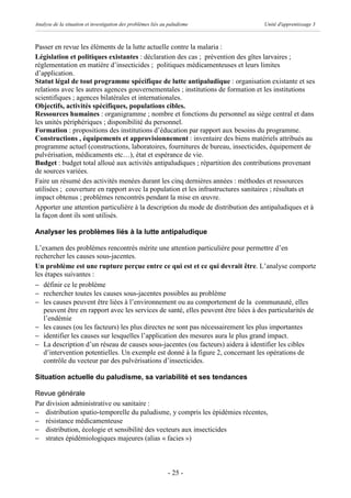 Analyse de la situation et investigation des problèmes liés au paludisme            Unité d'apprentissage 3



Passer en revue les éléments de la lutte actuelle contre la malaria :
Législation et politiques existantes : déclaration des cas ; prévention des gîtes larvaires ;
réglementation en matière d’insecticides ; politiques médicamenteuses et leurs limites
d’application.
Statut légal de tout programme spécifique de lutte antipaludique : organisation existante et ses
relations avec les autres agences gouvernementales ; institutions de formation et les institutions
scientifiques ; agences bilatérales et internationales.
Objectifs, activités spécifiques, populations cibles.
Ressources humaines : organigramme ; nombre et fonctions du personnel au siège central et dans
les unités périphériques ; disponibilité du personnel.
Formation : propositions des institutions d’éducation par rapport aux besoins du programme.
Constructions , équipements et approvisionnement : inventaire des biens matériels attribués au
programme actuel (constructions, laboratoires, fournitures de bureau, insecticides, équipement de
pulvérisation, médicaments etc…), état et espérance de vie.
Budget : budget total alloué aux activités antipaludiques ; répartition des contributions provenant
de sources variées.
Faire un résumé des activités menées durant les cinq dernières années : méthodes et ressources
utilisées ; couverture en rapport avec la population et les infrastructures sanitaires ; résultats et
impact obtenus ; problèmes rencontrés pendant la mise en œuvre.
Apporter une attention particulière à la description du mode de distribution des antipaludiques et à
la façon dont ils sont utilisés.

Analyser les problèmes liés à la lutte antipaludique

L’examen des problèmes rencontrés mérite une attention particulière pour permettre d’en
rechercher les causes sous-jacentes.
Un problème est une rupture perçue entre ce qui est et ce qui devrait être. L’analyse comporte
les étapes suivantes :
- définir ce le problème
- rechercher toutes les causes sous-jacentes possibles au problème
- les causes peuvent être liées à l’environnement ou au comportement de la communauté, elles
   peuvent être en rapport avec les services de santé, elles peuvent être liées à des particularités de
   l’endémie
- les causes (ou les facteurs) les plus directes ne sont pas nécessairement les plus importantes
- identifier les causes sur lesquelles l’application des mesures aura le plus grand impact.
- La description d’un réseau de causes sous-jacentes (ou facteurs) aidera à identifier les cibles
   d’intervention potentielles. Un exemple est donné à la figure 2, concernant les opérations de
   contrôle du vecteur par des pulvérisations d’insecticides.

Situation actuelle du paludisme, sa variabilité et ses tendances

Revue générale
Par division administrative ou sanitaire :
- distribution spatio-temporelle du paludisme, y compris les épidémies récentes,
- résistance médicamenteuse
- distribution, écologie et sensibilité des vecteurs aux insecticides
- strates épidémiologiques majeures (alias « facies »)



                                                              - 25 -
 