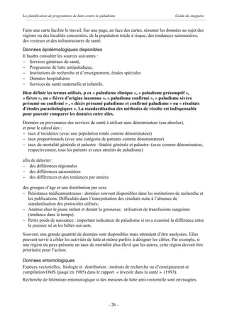 La planification de programmes de lutte contre le paludisme                           Guide du stagiaire


Faire une carte facilite le travail. Sur une page, en face des cartes, résumer les données au sujet des
régions ou des localités concernées, de la population totale à risque, des tendances saisonnières,
des vecteurs et des infrastructures de santé.
Données épidémiologiques disponibles
Il faudra consulter les sources suivantes :
- Services généraux de santé,
- Programme de lutte antipaludique,
- Institutions de recherche et d’enseignement, études spéciales
- Données hospitalières
- Services de santé maternelle et infantile.
Bien définir les termes utilisés, p ex « paludisme clinique », « paludisme présomptif »,
« fièvre », ou « fièvre d’origine inconnue », « paludisme confirmé », « paludisme sévère
présumé ou confirmé » , « décès présumé paludisme et confirmé paludisme » ou « résultats
d’études parasitologiques ». La standardisation des méthodes de récolte est indispensable
pour pouvoir comparer les données entre elles.
Données en provenance des services de santé à utiliser sans dénominateur (cas absolus),
et pour le calcul des :
- taux d’incidence (avec une population totale comme dénominateur)
- taux proportionnels (avec une catégorie de patients comme dénominateur)
- taux de mortalité générale et palustre –létalité générale et palustre- (avec comme dénominateur,
   respectivement, tous les patients et ceux atteints de paludisme)

afin de détecter :
- des différences régionales
- des différences saisonnières
- des différences et des tendances par années

des groupes d’âge et une distribution par sexe
- Résistance médicamenteuses : données souvent disponibles dans les institutions de recherche et
   les publications. Difficultés dans l’interprétation des résultats suite à l’absence de
   standardisation des protocoles utilisés;
- Anémie chez le jeune enfant et durant la grossesse, utilisation de transfusions sanguines
   (tendance dans le temps).
- Petits poids de naissance : important indicateur de paludisme si on a examiné la différence entre
   le premier né et les bébés suivants.
Souvent, une grande quantité de données sont disponibles mais attendent d’être analysées. Elles
peuvent servir à cibler les activités de lutte et même parfois à désigner les cibles. Par exemple, si
une région du pays présente un taux de mortalité plus élevé que les autres, cette région devrait être
prioritaire pour l’action.

Données entomologiques
Espèces vectorielles, biologie et distribution : instituts de recherche ou d’enseignement et
compilation OMS (jusqu’en 1985) dans le rapport « investir dans la santé » (1993).
Recherche de littérature entomologique si des mesures de lutte anti-vectorielle sont envisagées.




                                                      - 26 -
 