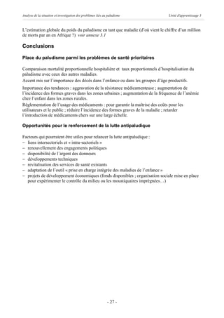 Analyse de la situation et investigation des problèmes liés au paludisme        Unité d'apprentissage 3



L’estimation globale du poids du paludisme en tant que maladie (d’où vient le chiffre d’un million
de morts par an en Afrique ?) voir annexe 3.1

Conclusions

Place du paludisme parmi les problèmes de santé prioritaires

Comparaison mortalité proportionnelle hospitalière et taux proportionnels d’hospitalisation du
paludisme avec ceux des autres maladies.
Accent mis sur l’importance des décès dans l’enfance ou dans les groupes d’âge productifs.
Importance des tendances : aggravation de la résistance médicamenteuse ; augmentation de
l’incidence des formes graves dans les zones urbaines ; augmentation de la fréquence de l’anémie
chez l’enfant dans les zones rurales.
Réglementation de l’usage des médicaments : pour garantir la maîtrise des coûts pour les
utilisateurs et le public ; réduire l’incidence des formes graves de la maladie ; retarder
l’introduction de médicaments chers sur une large échelle.

Opportunités pour le renforcement de la lutte antipaludique

Facteurs qui pourraient être utiles pour relancer la lutte antipaludique :
- liens intersectoriels et « intra-sectoriels »
- renouvellement des engagements politiques
- disponibilité de l’argent des donneurs
- développements techniques
- revitalisation des services de santé existants
- adaptation de l’outil « prise en charge intégrée des maladies de l’enfance »
- projets de développement économiques (fonds disponibles ; organisation sociale mise en place
  pour expérimenter le contrôle du milieu ou les moustiquaires imprégnées…)




                                                              - 27 -
 