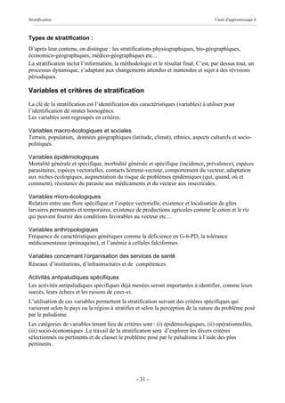 Stratification                                                                         Unité d'apprentissage 4



Types de stratification :
D’après leur contenu, on distingue : les stratifications physiographiques, bio-géographiques,
économico-géographiques, médico-géographiques etc...
La stratification inclut l’information, la méthodologie et le résultat final. C’est, par dessus tout, un
processus dynamique, s’adaptant aux changements attendus et inattendus et sujet à des révisions
périodiques.

Variables et critères de stratification
La clé de la stratification est l’identification des caractéristiques (variables) à utiliser pour
l’identification de strates homogènes.
Les variables sont regroupés en critères.

Variables macro-écologiques et sociales
Terrain, population, données géographiques (latitude, climat), ethnies, aspects culturels et socio-
politiques.

Variables épidémiologiques
Mortalité générale et spécifique, morbidité générale et spécifique (incidence, prévalence), espèces
parasitaires, espèces vectorielles, contacts homme-vecteur, comportement du vecteur, adaptation
aux niches écologiques, augmentation du risque de problèmes épidémiques (qui, quand, où et
comment), résistance du parasite aux médicaments et du vecteur aux insecticides.

Variables micro-écologiques
Relation entre une flore spécifique et l’espèce vectorielle, existence et localisation de gîtes
larvaires permanents et temporaires, existence de productions agricoles comme le coton et le riz
qui peuvent fournir des conditions favorables au vecteur etc…

Variables anthropologiques
Fréquence de caractéristiques génétiques comme la déficience en G-6-PD, la tolérance
médicamenteuse (primaquine), et l’anémie à cellules falciformes.

Variables concernant l’organisation des services de santé
Réseaux d’institutions, d’infrastructures et de compétences.

Activités antipaludiques spécifiques
Les activités antipaludiques spécifiques déjà menées seront importantes à identifier, comme leurs
succès, leurs échecs et les raisons de ceux-ci.
L’utilisation de ces variables permettent la stratification suivant des critères spécifiques qui
varieront selon le pays ou la région à stratifier et selon la perception de la nature du problème posé
par le paludisme.
Les catégories de variables tenant lieu de critères sont : (i) épidémiologiques, (ii) opérationnelles,
(iii) socio-économiques .Le travail de la stratification sera d’explorer les divers critères
sélectionnés ou pertinents et de classer le problème posé par le paludisme à l’aide des plus
pertinents.




                                                  - 31 -
 