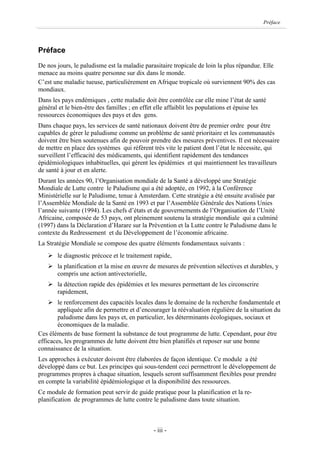 Préface




Préface
De nos jours, le paludisme est la maladie parasitaire tropicale de loin la plus répandue. Elle
menace au moins quatre personne sur dix dans le monde.
C’est une maladie tueuse, particulièrement en Afrique tropicale où surviennent 90% des cas
mondiaux.
Dans les pays endémiques , cette maladie doit être contrôlée car elle mine l’état de santé
général et le bien-être des familles ; en effet elle affaiblit les populations et épuise les
ressources économiques des pays et des gens.
Dans chaque pays, les services de santé nationaux doivent être de premier ordre pour être
capables de gérer le paludisme comme un problème de santé prioritaire et les communautés
doivent être bien soutenues afin de pouvoir prendre des mesures préventives. Il est nécessaire
de mettre en place des systèmes qui réfèrent très vite le patient dont l’état le nécessite, qui
surveillent l’efficacité des médicaments, qui identifient rapidement des tendances
épidémiologiques inhabituelles, qui gèrent les épidémies et qui maintiennent les travailleurs
de santé à jour et en alerte.
Durant les années 90, l’Organisation mondiale de la Santé a développé une Stratégie
Mondiale de Lutte contre le Paludisme qui a été adoptée, en 1992, à la Conférence
Ministérielle sur le Paludisme, tenue à Amsterdam. Cette stratégie a été ensuite avalisée par
l’Assemblée Mondiale de la Santé en 1993 et par l’Assemblée Générale des Nations Unies
l’année suivante (1994). Les chefs d’états et de gouvernements de l’Organisation de l’Unité
Africaine, composée de 53 pays, ont pleinement soutenu la stratégie mondiale qui a culminé
(1997) dans la Déclaration d’Harare sur la Prévention et la Lutte contre le Paludisme dans le
contexte du Redressement et du Développement de l’économie africaine.
La Stratégie Mondiale se compose des quatre éléments fondamentaux suivants :
   Ø le diagnostic précoce et le traitement rapide,
   Ø la planification et la mise en œuvre de mesures de prévention sélectives et durables, y
     compris une action antivectorielle,
   Ø la détection rapide des épidémies et les mesures permettant de les circonscrire
     rapidement,
    Ø le renforcement des capacités locales dans le domaine de la recherche fondamentale et
        appliquée afin de permettre et d’encourager la réévaluation régulière de la situation du
        paludisme dans les pays et, en particulier, les déterminants écologiques, sociaux et
        économiques de la maladie.
Ces éléments de base forment la substance de tout programme de lutte. Cependant, pour être
efficaces, les programmes de lutte doivent être bien planifiés et reposer sur une bonne
connaissance de la situation.
Les approches à exécuter doivent être élaborées de façon identique. Ce module a été
développé dans ce but. Les principes qui sous-tendent ceci permettront le développement de
programmes propres à chaque situation, lesquels seront suffisamment flexibles pour prendre
en compte la variabilité épidémiologique et la disponibilité des ressources.
Ce module de formation peut servir de guide pratique pour la planification et la re-
planification de programmes de lutte contre le paludisme dans toute situation.



                                              - iii -
 