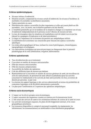 La planification de programmes de lutte contre le paludisme                           Guide du stagiaire


Critères épidémiologiques

·   Niveaux initiaux d’endémicité
·   Situation actuelle, comprenant les niveaux actuels d’endémicité, les niveaux d’incidence, la
    morbidité et la mortalité, la distribution saisonnière.
·   Espèce parasitaire en cause
·   Distribution des espèces vectorielles les plus importantes et celles qui jouent plutôt un rôle
    secondaire, avec, au moins, une évaluation qualitative de leur densité,
·   L’instabilité potentielle qui est la tendance de la situation à changer ou à maintenir son niveau
    d’endémicité indépendamment de la présence ou de l’absence de mesures de lutte.
·   Le taux de résurgence dans les situations où le paludisme avait été réduit à un niveau bas
    (durant les campagnes d’éradication et de luttes précédentes)
·   Le degré et l’importance de la résistance du parasite aux antipaludiques utilisés.
·   La distribution de la résistance aux insecticides pour chacune des espèces vectorielles
    spécifiques
·   Les strates physiographiques de base, incluant les zones hydrologiques, climatologiques,
    topographiques et écologiques.
·   Les interventions écologiques qui peuvent provoquer un changement dans le potentiel
    paludologique de la zone (urbanisation, irrigation, déforestation)

Critères opérationnels

·   Taux de détection des cas et traitement
·   Couverture en matière de mesures antivectorielles
·   Effet des mesures antivectorielles
·   Effet des mesures antiparasitaires
·   Accessibilité du théâtre des opérations
·   Coût des différents types de mesures par habitant
·   Représentation de la couverture en matière de services généraux de santé, de travailleurs de
    soins de santé primaire, de personnel de santé affecté au paludisme (pour les activités
    concernant les médicaments et les activités de lutte antivectorielle à la fois), en termes de
    densité par personne ou par zone
·   La structure du support logistique et des services administratifs en termes de probabilités de
    contraintes logistiques et de flexibilité administrative potentielle.
·   Un plan pour l’amélioration et l’expansion des opérations antipaludiques

Critères socio-économiques

·   L’impact sur les divers groupes socio-économiques,
·   L’aspect saisonnier des migrations à mettre en relation avec la transmission locale
·   L’état actuel des services de santé et les orientations/réformes du secteur de la santé en cours.
·   Les activités économiques majeures, les plans de développement national, et les zones
    géographiques prioritaires
·   Les ressources disponibles (y compris le personnel comptable, les équipements, les
    infrastructure, les communications) ou mobilisables et leur distribution géographique




                                                      - 32 -
 