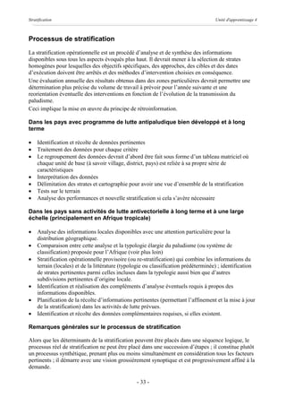 Stratification                                                                        Unité d'apprentissage 4



Processus de stratification
La stratification opérationnelle est un procédé d’analyse et de synthèse des informations
disponibles sous tous les aspects évoqués plus haut. Il devrait mener à la sélection de strates
homogènes pour lesquelles des objectifs spécifiques, des approches, des cibles et des dates
d’exécution doivent être arrêtés et des méthodes d’intervention choisies en conséquence.
Une évaluation annuelle des résultats obtenus dans des zones particulières devrait permettre une
détermination plus précise du volume de travail à prévoir pour l’année suivante et une
reorientation éventuelle des interventions en fonction de l’évolution de la transmission du
paludisme.
Ceci implique la mise en œuvre du principe de rétroinformation.

Dans les pays avec programme de lutte antipaludique bien développé et à long
terme

·    Identification et récolte de données pertinentes
·    Traitement des données pour chaque critère
·    Le regroupement des données devrait d’abord être fait sous forme d’un tableau matriciel où
     chaque unité de base (à savoir village, district, pays) est reliée à sa propre série de
     caractéristiques
·    Interprétation des données
·    Délimitation des strates et cartographie pour avoir une vue d’ensemble de la stratification
·    Tests sur le terrain
·    Analyse des performances et nouvelle stratification si cela s’avère nécessaire

Dans les pays sans activités de lutte antivectorielle à long terme et à une large
échelle (principalement en Afrique tropicale)

·    Analyse des informations locales disponibles avec une attention particulière pour la
     distribution géographique.
·    Comparaison entre cette analyse et la typologie élargie du paludisme (ou système de
     classification) proposée pour l’Afrique (voir plus loin)
·    Stratification opérationnelle provisoire (ou re-stratification) qui combine les informations du
     terrain (locales) et de la littérature (typologie ou classification prédéterminée) ; identification
     de strates pertinentes parmi celles incluses dans la typologie aussi bien que d’autres
     subdivisions pertinentes d’origine locale.
·    Identification et réalisation des compléments d’analyse éventuels requis à propos des
     informations disponibles.
·    Planification de la récolte d’informations pertinentes (permettant l’affinement et la mise à jour
     de la stratification) dans les activités de lutte prévues.
·    Identification et récolte des données complémentaires requises, si elles existent.

Remarques générales sur le processus de stratification

Alors que les déterminants de la stratification peuvent être placés dans une séquence logique, le
processus réel de stratification ne peut être placé dans une succession d’étapes ; il constitue plutôt
un processus synthétique, prenant plus ou moins simultanément en considération tous les facteurs
pertinents ; il démarre avec une vision grossièrement synoptique et est progressivement affiné à la
demande.

                                                  - 33 -
 