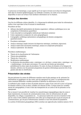 La planification de programmes de lutte contre le paludisme                           Guide du stagiaire


Le processus est dynamique, ce qui signifie qu’il est sujet à révision sur la base de changements
réels dans la situation épidémiologique, les méthodes existantes, les outils et les ressources
disponibles et aussi sur la base d’une meilleure information sur la situation.

Analyse des données
Une fois les différents critères identifiés, il y a beaucoup de méthodes pour traiter les informations
réelles à leur sujet dans le but d’exécuter la stratification.
Procédures de base
· tableaux descriptifs (présentation de données organisées) ; tableaux synthétiques (avec une
    compilation d’informations quantifiées)
· Cartes descriptives (cartographie médicale par indicateurs unitaires)
· Cartes superposées (composées de cartes géographiques)
· Cartographie synthétique (présentation cartographique de données amalgamées
    quantitativement)
· Procédures statistiques
· Analyse statistique simple (mesures de dispersion statistique, corrélation, régression)
· Analyse multivariée (taxonomie numérique, analyse en composants principaux)
· Analyse exploratoire des données

Procédures mathématiques
· Théorie de la classification de l’information
· Théorie des probabilités
· Théorie du « fuzzy set »
· Modélisation mathématique
· La distinction des procédures entre « statistique » et « de base » comme entre « statistique » et
   « mathématique » est de pure convenance. Il y aura des cas limites qui nécessitent
   probablement les deux types de procédures. En outre, les bases de données et les banques de
   données, utilisées avec les puissants programmes de gestion informatique pourront être d’une
   grande aide dans la stratification.

Présentation des strates
On peut présenter les strates de différentes manières mais la plus pratique est de présenter les
informations en graphiques sur des cartes, puis de superposer les cartes. La surimpression des
cartes montrant différentes variables permettra d’identifier les déficiences et les excès.
La méthode la plus simple est donc de prendre plusieurs copies d’une carte de la zone et d’ajouter
les données relatives à une ou deux variables sur chacune d’elles. Lorsque toutes les variables
auront été cartographiées, il reste à faire des transparents de ces cartes et de les présenter en les
superposant.
Par ce moyen il sera possible de visualiser les caractéristiques topographiques dans les zones à
haute transmission, les moyens de communication (route, rail), les infrastructures de santé
disponibles, les villages, la population etc… Ce processus mettra très souvent en lumière le fait
que les zones à forte endémie malarienne sont celles qui ne disposent pas ou peu de moyens de
communications, qui ont peu d’infrastructures sanitaires et une forte densité de population.
Le système d’information géographique (SIG) constitue une approche plus moderne (annexe A4.1)


                                                      - 34 -
 