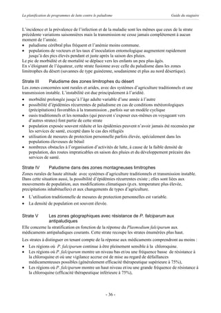 La planification de programmes de lutte contre le paludisme                            Guide du stagiaire


L’incidence et la prévalence de l’infection et de la maladie sont les mêmes que ceux de la strate
précédente variations saisonnières mais la transmission ne cesse jamais complètement à aucun
moment de l’année.
· paludisme cérébral plus fréquent et l’anémie moins commune.
· populations de vecteurs et les taux d’inoculation entomologique augmentent rapidement
    jusqu’à des pics élevés pendant et juste après la saison des pluies.
Le pic de morbidité et de mortalité se déplace vers les enfants un peu plus âgés.
En s’éloignant de l’équateur, cette strate fusionne avec celle du paludisme dans les zones
limitrophes du désert (savannes de type guinéenne, soudanienne et plus au nord désertique).

Strate III      Paludisme des zones limitrophes du désert
Les zones concernées sont rurales et arides, avec des systèmes d’agriculture traditionnels et une
transmission instable. L’instabilité est due principalement à l’aridité.
· morbidité prolongée jusqu’à l’âge adulte variable d’une année à l’autre
· possibilité d’épidémies récurrentes de paludisme en cas de conditions météorologiques
    (précipitations) favorables à la transmission , parfois sur un modèle cyclique
· oasis traditionnels et les nomades (qui peuvent s’exposer eux-mêmes en voyageant vers
    d’autres strates) font partie de cette strate
· population exposée souvent réduite et les épidémies peuvent n’avoir jamais été recensées par
    les services de santé, excepté dans le cas des réfugiés
· utilisation de mesures de protection personnelle parfois élevée, spécialement dans les
    populations éleveuses de bétail
· nombreux obstacles à l’organisation d’activités de lutte, à cause de la faible densité de
    population, des routes impraticables en saison des pluies et du développement précaire des
    services de santé.

Strate IV       Paludisme dans des zones montagneuses limitrophes
Zones rurales de haute altitude avec systèmes d’agriculture traditionnels et transmission instable.
Dans cette situation aussi, la possibilité d’épidémies récurrentes existe ; elles sont liées aux
mouvements de population, aux modifications climatiques (p.ex. temperature plus élevée,
precipitations inhabituelles) et aux changements de types d’agriculture.
·   L’utilisation traditionnelle de mesures de protection personnelles est variable.
·   La densité de population est souvent élevée.

Strate V       Les zones géographiques avec résistance de P. falciparum aux
               antipaludiques
Elle concerne la stratification en fonction de la réponse du Plasmodium falciparum aux
médicaments antipaludiques courants. Cette strate recoupe les strates énumérées plus haut.
Les strates à distinguer en tenant compte de la réponse aux médicaments comprendront au moins :
· Les régions où P. falciparum continue à être pleinement sensible à la chloroquine.
· Les régions où P. falciparum montre un niveau bas et/ou une fréquence basse de résistance à
   la chloroquine et où une vigilance accrue est de mise au regard de défaillances
   médicamenteuses possibles (généralement efficacité thérapeutique supérieure à 75%),
· Les régions où P. falciparum montre un haut niveau et/ou une grande fréquence de résistance à
   la chloroquine (efficacité thérapeutique inférieure à 75%),



                                                      - 36 -
 