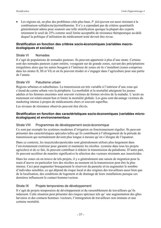 Stratification                                                                        Unité d'apprentissage 4



·    Les régions où, en plus des problèmes cités plus haut, P. falciparum est aussi résistant à la
     combinaison sulfadoxine/pyriméthamine. Il n’y a cependant pas de critères quantitatifs
     généralement admis pour soutenir une telle stratification quoique la plupart des experts
     retiennent le seuil de 25% comme seuil limite acceptable de résistance thérapeutique au-delà
     duquel la politique d’utilisation du médicament testé devrait être revue.

Stratification en fonction des critères socio-économiques (variables macro-
écologiques et sociales)

Strate VI       Nomades
Il s’agit de populations de nomades pasteurs. Ils peuvent appartenir à plus d’une strate. Certains
sont des nomades pasteurs à part entière, voyageant sur de grande zones, suivant des précipitations
irrégulières alors que les autres bougent à l’intérieur de zones où ils s’installent (zones comprises
dans les strates II, III et VI) et où ils peuvent résider et s’engager dans l’agriculture pour une partie
de l’année.

Strate VII       Paludisme urbain
Régions urbaines et suburbaines. La transmission est très variable à l’intérieur d’une zone qui
s’étend du centre urbain vers la périphérie. La morbidité et la mortalité atteignent les jeunes
adultes et les femmes enceintes sont souvent victimes de formes sévères de la maladie. L’accès au
traitement est relativement bon et limite la mortalité globale. Les gens sont davantage victimes du
marketing intense à propos de médicaments chers et souvent superflus.
Les niveaux de résistance observés peuvent être élevés.

Stratification en fonction des caractéristiques socio-économiques (variables micro-
écologiques) et environnementaux

Strate VIII    Programmes de développement socio-économique
Ce sont par exemple les systèmes modernes d’irrigation en fonctionnement régulier. Ils peuvent
présenter des caractéristiques spéciales telles qu’ils contribuent à l’allongement de la période de
transmission qui normalement devient plus longue à mesure qu’on s’éloigne de l’équateur.
Dans ce contexte, les insecticides/pesticides sont généralement utilisés plus largement dans
l’environnement extérieur pour garantir et maintenir les récoltes (comme dans tous les projets
agricoles) et de ce fait, ils peuvent contribuer à réduire la transmission du paludisme. D’autre part,
ils peuvent accélérer de manière significative la sélection des vecteurs résistants aux insecticides.
Dans les zones où on trouve de tels projets, il y a généralement une saison de migration pour la
main d’œuvre en particulier lors des récoltes au moment où la transmission peut être la plus
intense. Ceci peut augmenter brusquement le réservoir du parasite et/ou augmenter le nombre
d’individus sensibles, ce qui dépend du risque local et des origines des travailleurs aussi bien que
de la localisation, des conditions de logement et de drainage de leurs installations puisque ces
dernières influencent le contact homme/vecteur.

Strate IX        Projets temporaires de développement
Il s’agit de projets temporaires de développement et du rassemblement de travailleurs qu’ils
induisent. Cette situation peut présenter des risques spéciaux tels qu’ une augmentation des gîtes
larvaires et des contacts hommes /vecteurs, l’immigration de travailleurs non immuns et une
certaine mortalité.


                                                 - 37 -
 