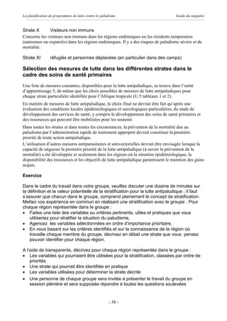 La planification de programmes de lutte contre le paludisme                           Guide du stagiaire


Strate X       Visiteurs non immuns
Concerne les visiteurs non immuns dans les régions endémiques ou les résidents temporaires
(nationaux ou expatriés) dans les régions endémiques. Il y a des risques de paludisme sévère et de
mortalité.

Strate XI        réfugiés et personnes déplacées (en particulier dans des camps)

Sélection des mesures de lutte dans les différentes strates dans le
cadre des soins de santé primaires
Une liste de mesures courantes, disponibles pour la lutte antipaludique, se trouve dans l’unité
d’apprentissage 5, de même que les choix possibles de mesures de lutte antipaludiques pour
chaque strate particulière identifiée pour l’Afrique tropicale (U.5 tableaux 1 et 2).
En matière de mesures de lutte antipaludique, le choix final ne devrait être fait qu’après une
évaluation des conditions locales épidémiologiques et sociologiques particulières, du stade de
développement des services de santé, y compris le développement des soins de santé primaires et
des ressources qui peuvent être mobilisées pour les soutenir.
Dans toutes les strates et dans toutes les circonstances, la prévention de la mortalité due au
paludisme par l’administration rapide de traitement approprié devrait constituer la première
priorité de toute action antipaludique.
L’utilisation d’autres mesures antiparasitaires et antivectorielles devrait être envisagée lorsque la
capacité de négocier la première priorité de la lutte antipaludique (à savoir la prévention de la
mortalité) a été développée et seulement dans les régions où la situation épidémiologique, la
disponibilité des ressources et les objectifs de lutte antipaludique garantissent le maintien des gains
acquis.

Exercice

Dans le cadre du travail dans votre groupe, veuillez discuter une dizaine de minutes sur
la définition et la valeur potentielle de la stratification pour la lutte antipaludique ; il faut
s’assurer que chacun dans le groupe, comprend pleinement le concept de stratification.
Mettez vos expérience en commun en réalisant une stratification avec le groupe . Pour
chaque région représentée dans le groupe :
· Faites une liste des variables ou critères pertinents, utiles et pratiques que vous
    utiliseriez pour stratifier la situation du paludisme,
· Agencez les variables sélectionnées en ordre d’importance prioritaire,
· En vous basant sur les critères identifiés et sur la connaissance de la région où
    travaille chaque membre du groupe, décrivez en détail une strate que vous pensez
    pouvoir identifier pour chaque région.

A l’aide de transparents, décrivez pour chaque région représentée dans le groupe :
· Les variables qui pourraient être utilisées pour la stratification, classées par ordre de
    priorités
· Une strate qui pourrait être identifiée en pratique
· Les variables utilisées pour déterminer la strate décrite
· Une personne de chaque groupe sera invitée à présenter le travail du groupe en
    session plénière et sera supposée répondre à toutes les questions soulevées


                                                      - 38 -
 