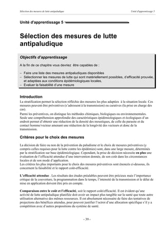 Sélection des mesures de lutte antipaludique                                           Unité d'apprentissage 5



Unité d'apprentissage 5


Sélection des mesures de lutte
antipaludique
Objectifs d’apprentissage
A la fin de ce chapitre vous devriez être capables de :

- Faire une liste des mesures antipaludiques disponibles
- Sélectionner les mesures de lutte qui sont matériellement possibles, d’efficacité prouvée,
  et adaptées aux conditions épidémiologiques locales,
- Evaluer la faisabilité d’une mesure


Introduction
La stratification permet la sélection réfléchie des mesures les plus adaptées à la situation locale. Ces
mesures peuvent être préventives (s’adressent à la transmission) ou curatives (la prise en charge des
cas).
Parmi les préventives, on distingue les méthodes chimiques, biologiques ou environnementales.
Seule une compréhension approfondie des caractéristiques épidémiologiques et écologiques d’un
endroit permet d’obtenir une réduction de la densité des moustiques, de celle du parasite et du
contact homme/vecteur amenant une réduction de la longévité des vecteurs et donc de la
transmission.

Critères pour le choix des mesures
La décision de faire ou non de la prévention du paludisme et le choix de mesures préventives (y
compris celles requises pour la lutte contre les épidémies) sont, dans une large mesure, déterminés
par la stratification sur base épidémiologique. Cependant, la prise de décision nécessite en plus une
évaluation de l’efficacité attendue d’une intervention donnée, de son coût dans les circonstances
locales et de son mode d’application.
Les critères les plus importants pour le choix des mesures préventives sont énoncés ci-dessous, ils
concernent la faisabilité et le rapport coût-efficacité.

L’efficacité attendue . Les résultats des études préalables peuvent être précieux mais l’importance
critique de la couverture, la programmation dans le temps, l’intensité de la transmission et le délai de
mise en application doivent être pris en compte.

Comparaison entre le coût et l’efficacité, soit le rapport coût/efficacité. Il est évident qu’une
activité de lutte antipaludique planifiée doit avoir un impact plus tangible sur la santé que toute autre
utilisation alternative des mêmes ressources. Il est absolument nécessaire de faire des tentatives de
projections des bénéfices attendus, pour pouvoir justifier l’octroi d’une allocation spécifique s’il y a
compétition avec d’autres propositions du système de santé.


                                                  - 39 -
 