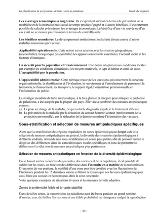 La planification de programmes de lutte contre le paludisme                                Guide du stagiaire


Les avantages économiques à long terme. Ils s’expriment surtout en termes de prévention de la
morbidité et de la mortalité mais aussi de temps productif gagné et d’autres bénéfices. Il est rarement
possible de calculer précisément les avantages économiques. Le bénéfice d’une vie sauvée ou d’un
cas évité ne se mesure pas vraiment en termes de coût/efficacité.

Les bénéfices secondaires. Le développement institutionnel ou la lutte directe contre d’autres
maladies transmises par vecteur.

Applicabilité opérationnelle. Cette notion est en relation avec la situation géographique
(accessibilité), la logistique (disponibilité des approvisionnements essentiels), l’accueil social et les
facteurs climatiques.

La sécurité pour la population et l’environnement. Une bonne adaptation aux conditions locales,
par exemple les conditions climatiques, les moyens matériels, le type d’habitat et ainsi de suite.
L’acceptabilité par la population.

L’applicabilité administrative. Cette rubrique recouvre les questions qui concernent la structure
organisationnelle, la planification et l’évaluation, le recrutement et l’entraînement du personnel, la
formation, le financement, les transports, le support légal, l’orientation professionnelle et
l’information du public.

La stratégie mondiale de lutte antipaludique, à la fois globale et intégrée pour attaquer le problème
du paludisme, a été adoptée par la plupart des pays. Elle vise à combiner des mesures antipaludiques
comme :
a) La prise en charge de la maladie, ce qui inclut le diagnostic rapide et le traitement efficace.
b) La prévention de la maladie par la réduction du contact homme-vecteur (renforcement de la
    protection personnelle), par la réduction de la densité ou même l’élimination des vecteurs.

Sous-stratification et sélection de mesures antipaludiques spécifiques
Alors que la stratification des régions impaludées en zones épidémiologiques larges aide à la
sélection de mesures antipaludiques en général, la diversité des situations épidémiologiques à
différents endroits, demande une sous-stratification en zones plus petites afin de pouvoir mettre le
doigt sur des différences dans les caractéristiques locales spécifiques et donc de permettre la
définition et la sélection de mesures antipaludiques plus pertinentes.

Sélection de mesures antipaludiques en fonction de la diversité épidémiologique

En se basant sur les caractères des parasites, des vecteurs et de la population, il est possible de
subdiviser les zones, en fonction des différences dans l’intensité et la stabilité de la transmission.
D’un point de vue pratique, la stabilité d’une zone peut être corrélée avec les fluctuations de
l’incidence pendant les 15 dernières années reflétant la dynamique des facteurs épidémiologiques
aussi bien que sociaux et économiques dans la zone concernée.
Voici quelques exemples de situations diverses et les mesures de lutte adaptées.

Zones à endémicité faible et à haute stabilité
Dans de telles zones, la transmission du paludisme aura été basse pendant un grand nombre
d’années, avec de faibles fluctuations et une faible probabilité de résurgence malgré la reproduction



                                                        - 40 -
 