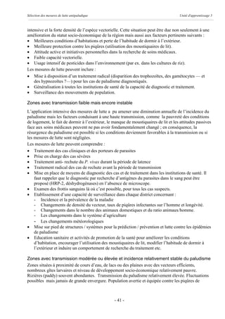 Sélection des mesures de lutte antipaludique                                           Unité d'apprentissage 5



intensive et la forte densité de l’espèce vectorielle. Cette situation peut être due non seulement à une
amélioration du statut socio-économique de la région mais aussi aux facteurs pertinents suivants :
· Meilleures conditions d’habitations et perte de l’habitude de dormir à l’extérieur.
· Meilleure protection contre les piqûres (utilisation des moustiquaires de lit).
· Attitude active et initiatives personnelles dans la recherche de soins médicaux.
· Faible capacité vectorielle.
· Usage intensif de pesticides dans l’environnement (par ex. dans les cultures de riz).
Les mesures de lutte peuvent inclure :
· Mise à disposition d’un traitement radical (disparition des trophozoïtes, des gamétocytes — et
    des hypnozoïtes ?—) pour les cas de paludisme diagnostiqués.
· Généralisation à toutes les institutions de santé de la capacité de diagnostic et traitement.
· Surveillance des mouvements de population.

Zones avec transmission faible mais encore instable
L’application intensive des mesures de lutte a pu amener une diminution annuelle de l’incidence du
paludisme mais les facteurs conduisant à une haute transmission, comme la pauvreté des conditions
de logement, le fait de dormir à l’extérieur, le manque de moustiquaires de lit et les attitudes passives
face aux soins médicaux peuvent ne pas avoir fondamentalement changé ; en conséquence, la
résurgence du paludisme est possible si les conditions deviennent favorables à la transmission ou si
les mesures de lutte sont négligées.
Les mesures de lutte peuvent comprendre :
· Traitement des cas cliniques et des porteurs de parasites
· Prise en charge des cas sévères
· Traitement anti- rechute du P. vivax durant la période de latence
· Traitement radical des cas de rechute avant la période de transmission
· Mise en place de moyens de diagnostic des cas et de traitement dans les institutions de santé. Il
    faut rappeler que le diagnostic par recherche d’antigènes du parasites dans le sang peut être
    proposé (HRP-2, déshydrogénases) en l’absence de microscope.
· Examen des frottis sanguins là où c’est possible, pour tous les cas suspects.
· Etablissement d’une capacité de surveillance dans chaque district concernant :
    - Incidence et la prévalence de la maladie
    - Changements de densité du vecteur, taux de piqûres infectantes sur l’homme et longévité.
    - Changements dans le nombre des animaux domestiques et du ratio animaux/homme.
    - Les changements dans le système d’agriculture
    - Les changements météorologiques
· Mise sur pied de structures / systèmes pour la prédiction / prévention et lutte contre les épidémies
    de paludisme
· Education sanitaire et activités de promotion de la santé pour améliorer les conditions
    d’habitation, encourager l’utilisation des moustiquaires de lit, modifier l’habitude de dormir à
    l’extérieur et induire un comportement de recherche du traitement etc.

Zones avec transmission modérée ou élevée et incidence relativement stable du paludisme
Zones situées à proximité de cours d’eau, de lacs ou des plaines avec des vecteurs efficients,
nombreux gîtes larvaires et niveau de développement socio-économique relativement pauvre.
Rizières (paddy) souvent abondantes. Transmission du paludisme relativement élevée. Fluctuations
possibles mais jamais de grande envergure. Population avertie et équipée contre les piqûres de



                                                 - 41 -
 