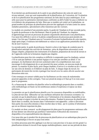 La planification de programmes de lutte contre le paludisme                       Guide du Stagiaire


Il est destiné aux professionnels de la santé et aux planificateurs des soins de santé à un
niveau national , ceux qui sont responsables de la planification, de l’exécution, de l’évaluation
et de la re-planification des programmes nationaux de lutte dans les pays endémiques. Il est
utile aussi pour les partenaires internationaux confrontés au défi d’aider les pays à élaborer ou
à ré-élaborer des programmes de lutte. Bien que ce module soit centré sur le paludisme, un
grand nombre de principes de planification peuvent être appliqués à la lutte contre les autres
maladies parasitaires, spécialement celles transmises par des vecteurs.
Le module est constitué d’une première partie, le guide de l’étudiant et d’une seconde partie,
le guide du professeur et des facilitateurs. Dans le guide de l’étudiant, les chapitres
d’apprentissage suivent un processus de pensée séquentielle aboutissant à une planification.
Ceci peut être difficile à suivre et la pleine compréhension du processus peut prendre du
temps. Une fois que l’étudiant aura eu l’occasion d’exécuter la planification de cette manière,
étape après étape, il réalisera inévitablement sa valeur et ses applications potentielles dès la
fin de tout l’exercice.
La seconde partie, le guide du professeur, fournit à celui-ci des lignes de conduite pour la
planification anticipée des activités de formation ; prise de dispositions nécessaires avant
chaque chapitre, préparation des instruments d’évaluation, préparation du travail de terrain et
de l’approche réelle de la formation chapitre par chapitre.
La planification peut être très complexe et difficile à comprendre pour les étudiants, surtout
s’ils ne sont pas habitués à une pensée logique et ne sont pas sensibles au détail. C’est
pourquoi, les facilitateurs doivent non seulement aider à la compréhension mais aussi
encourager le développement de ce qui pourrait être pour certains, un nouveau mode de
pensée. La manière la plus facile, pour chaque étudiant, d’arriver à ce résultat est de s’exercer
sur une série de données et d’élaborer un plan de lutte. A chaque étape du travail, les
participants devraient être invités à partager leur travail avec les autres afin de susciter une
discussion entre eux.
Cette remarque est surtout valable pour les facilitateurs car des zones de malentendus
pourront apparaître et être corrigées. Tout ceci prend du temps et il faut qu’il en reste assez
pour le programme.
Il y a beaucoup de manières de planifier selon la méthodologie proposée dans ce module ;
cette méthodologie est basée sur de nombreuses années d’expérience et repose sur deux
prémisses.
La première est que le planificateur planifie avec les ressources disponibles ou mobilisables.
Le plan devrait donc déboucher sur une meilleure utilisation des ressources existantes. La
seconde est que le planificateur planifie avec l’information et les données disponibles et ne
perd ni temps ni argent à récolter de nouvelles données. Pendant le processus de planification
décrit dans ce module, des lacunes dans l’information vont apparaître ; celles-ci devraient
faire partie des nouvelles données à faire récolter dans le futur, par le système d’information
qui est un élément important du plan.
Ce module est donc consacré au développement de plans pour les programmes nationaux afin
de leur donner une direction qui justifiera l’autorisation d’allocation des ressources
disponibles et la responsabilisation des dépenses.
Ceci pour dire que le produit fini du processus de planification est un authentique plan pour la
lutte antipaludique à travers un pays tout entier.
Le même processus peut être appliqué à un état ou à une province si le pays est très grand. La
planification réclame le travail d’une équipe multidisciplinaire, mené sur une période de deux


                                                 - iv -
 