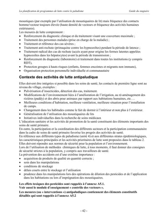 La planification de programmes de lutte contre le paludisme                              Guide du stagiaire


moustiques (par exemple par l’utilisation de moustiquaires de lit) mais fréquence des contacts
homme/vecteur toujours élevée (haute densité de vecteurs et fréquence des activités humaines
extérieures).
Les mesures de lutte comprennent :
· Renforcement du diagnostic clinique et du traitement visant une couverture maximale ;
· Traitement des personnes malades (prise en charge de la maladie) ;
· Traitement et référence des cas sévères ;
· Traitement anti-rechute (primaquine contre les hypnozoïtes) pendant la période de latence ;
· Traitement radical des cas de rechute (accès ayant pour origine les formes latentes appelées
    hypnozoïtes dans les hépatocytes) avant la période de transmission ;
· Renforcement du diagnostic (laboratoire) et traitement dans toutes les institutions (y compris
    RDT),
· Protection groupes à hauts risques (enfants, femmes enceintes et migrants non immuns),
· Organisation protection personnelle individuelle et communautaire

Contexte des activités de lutte antipaludique
Elles doivent être intégrées si possible dans les soins de santé, les contacts de première ligne sont au
niveau du village, exemples :
· Pulvérisation d’insecticides, détection des cas, traitement.
· Modifications de l’environnement liées à l’amélioration de l’irrigation, au ré-aménagement des
    rizières (paddy) et des abris pour animaux par rapport aux habitations humaines, etc….
· Meilleures conditions d’habitation, meilleure ventilation, meilleure situation pour l’installation
    de camps.
· Changement dans les habitudes comme le fait de dormir à l’intérieur et non plus à l’extérieur.
· Généralisation de l’utilisation des moustiquaires de lits
· Initiatives individuelles dans la recherche de soins médicaux
L’éducation sanitaire et les activités de promotion de la santé constituent des éléments importants des
soins de santé primaire.
En outre, la participation et la coordination des différents secteurs et la participation communautaire
dans la cadre de soins de santé primaire favorise les progrès des activités de santé.
En référence aux différents types de paludisme (unité 4) et aux différentes strates épidémiologiques,
les caractéristiques principales et les activités prioritaires de lutte sont proposées dans le tableau 2.
Elles doivent répondre aux normes de sécurité pour la population et l’environnement.
Lors de l’utilisation de méthodes chimiques de lutte, à tous moments, il faut donner des consignes
de sécurité strictes à la population, y compris aux travailleurs de santé.
La prévention des accidents est d’une extrême importance :
· acquisition de produits de qualité en quantité correcte ;
· soin dans les manipulations
· conditions de stockage
· délais courts entre le stockage et l’utilisation
· prudence dans les manipulations lors des opérations de dilution des pesticides et de l’application
    dans les habitations ou lors d’imprégnation des moustiquaires.
Les effets toxiques des pesticides sont rappelés à l’annexe A5.1.
Voir aussi le module d’enseignement « contrôle des vecteurs ».
Les mesures (ou « interventions ») antipaludiques contiennent des éléments constitutifs
détaillés qui sont rappelés à l’annexe A5.2



                                                        - 42 -
 