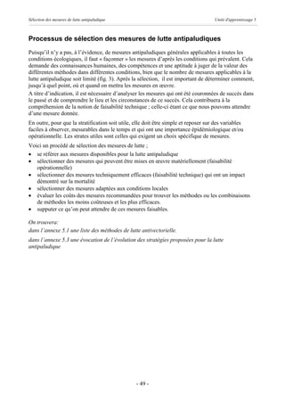 Sélection des mesures de lutte antipaludique                                         Unité d'apprentissage 5



Processus de sélection des mesures de lutte antipaludiques
Puisqu’il n’y a pas, à l’évidence, de mesures antipaludiques générales applicables à toutes les
conditions écologiques, il faut « façonner » les mesures d’après les conditions qui prévalent. Cela
demande des connaissances humaines, des compétences et une aptitude à juger de la valeur des
différentes méthodes dans différentes conditions, bien que le nombre de mesures applicables à la
lutte antipaludique soit limité (fig. 3). Après la sélection, il est important de déterminer comment,
jusqu’à quel point, où et quand on mettra les mesures en œuvre.
A titre d’indication, il est nécessaire d’analyser les mesures qui ont été couronnées de succès dans
le passé et de comprendre le lieu et les circonstances de ce succès. Cela contribuera à la
compréhension de la notion de faisabilité technique ; celle-ci étant ce que nous pouvons attendre
d’une mesure donnée.
En outre, pour que la stratification soit utile, elle doit être simple et reposer sur des variables
faciles à observer, mesurables dans le temps et qui ont une importance épidémiologique et/ou
opérationnelle. Les strates utiles sont celles qui exigent un choix spécifique de mesures.
Voici un procédé de sélection des mesures de lutte ;
· se référer aux mesures disponibles pour la lutte antipaludique
· sélectionner des mesures qui peuvent être mises en œuvre matériellement (faisabilité
   opérationnelle)
· sélectionner des mesures techniquement efficaces (faisabilité technique) qui ont un impact
   démontré sur la mortalité
· sélectionner des mesures adaptées aux conditions locales
· évaluer les coûts des mesures recommandées pour trouver les méthodes ou les combinaisons
   de méthodes les moins coûteuses et les plus efficaces.
· supputer ce qu’on peut attendre de ces mesures faisables.

On trouvera:
dans l’annexe 5.1 une liste des méthodes de lutte antivectorielle.
dans l’annexe 5.3 une évocation de l’évolution des stratégies proposées pour la lutte
antipaludique




                                                 - 49 -
 