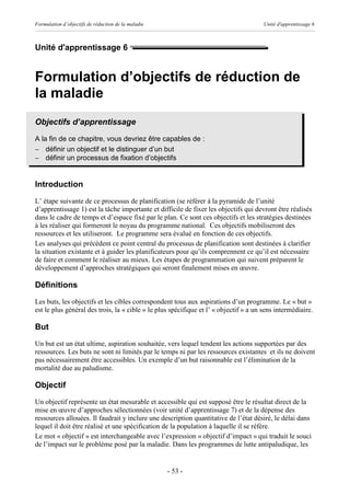 Formulation d’objectifs de réduction de la maladie                                     Unité d'apprentissage 6



Unité d'apprentissage 6


Formulation d’objectifs de réduction de
la maladie
Objectifs d’apprentissage
A la fin de ce chapitre, vous devriez être capables de :
- définir un objectif et le distinguer d’un but
- définir un processus de fixation d’objectifs


Introduction
L’ étape suivante de ce processus de planification (se référer à la pyramide de l’unité
d’apprentissage 1) est la tâche importante et difficile de fixer les objectifs qui devront être réalisés
dans le cadre de temps et d’espace fixé par le plan. Ce sont ces objectifs et les stratégies destinées
à les réaliser qui formeront le noyau du programme national. Ces objectifs mobiliseront des
ressources et les utiliseront. Le programme sera évalué en fonction de ces objectifs.
Les analyses qui précèdent ce point central du processus de planification sont destinées à clarifier
la situation existante et à guider les planificateurs pour qu’ils comprennent ce qu’il est nécessaire
de faire et comment le réaliser au mieux. Les étapes de programmation qui suivent préparent le
développement d’approches stratégiques qui seront finalement mises en œuvre.

Définitions
Les buts, les objectifs et les cibles correspondent tous aux aspirations d’un programme. Le « but »
est le plus général des trois, la « cible » le plus spécifique et l’ « objectif » a un sens intermédiaire.

But
Un but est un état ultime, aspiration souhaitée, vers lequel tendent les actions supportées par des
ressources. Les buts ne sont ni limités par le temps ni par les ressources existantes et ils ne doivent
pas nécessairement être accessibles. Un exemple d’un but raisonnable est l’élimination de la
mortalité due au paludisme.

Objectif
Un objectif représente un état mesurable et accessible qui est supposé être le résultat direct de la
mise en œuvre d’approches sélectionnées (voir unité d’apprentissage 7) et de la dépense des
ressources allouées. Il faudrait y inclure une description quantitative de l’état désiré, le délai dans
lequel il doit être réalisé et une spécification de la population à laquelle il se réfère.
Le mot « objectif » est interchangeable avec l’expression « objectif d’impact » qui traduit le souci
de l’impact sur le problème posé par la maladie. Dans les programmes de lutte antipaludique, les


                                                     - 53 -
 