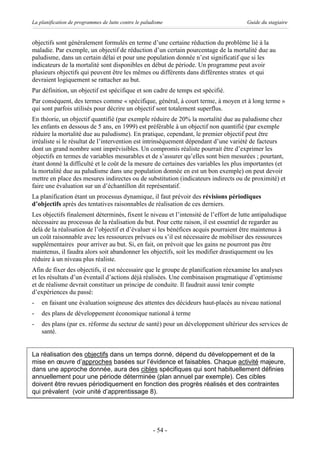La planification de programmes de lutte contre le paludisme                            Guide du stagiaire


objectifs sont généralement formulés en terme d’une certaine réduction du problème lié à la
maladie. Par exemple, un objectif de réduction d’un certain pourcentage de la mortalité due au
paludisme, dans un certain délai et pour une population donnée n’est significatif que si les
indicateurs de la mortalité sont disponibles en début de période. Un programme peut avoir
plusieurs objectifs qui peuvent être les mêmes ou différents dans différentes strates et qui
devraient logiquement se rattacher au but.
Par définition, un objectif est spécifique et son cadre de temps est spécifié.
Par conséquent, des termes comme « spécifique, général, à court terme, à moyen et à long terme »
qui sont parfois utilisés pour décrire un objectif sont totalement superflus.
En théorie, un objectif quantifié (par exemple réduire de 20% la mortalité due au paludisme chez
les enfants en dessous de 5 ans, en 1999) est préférable à un objectif non quantifié (par exemple
réduire la mortalité due au paludisme). En pratique, cependant, le premier objectif peut être
irréaliste si le résultat de l’intervention est intrinsèquement dépendant d’une variété de facteurs
dont un grand nombre sont imprévisibles. Un compromis réaliste pourrait être d’exprimer les
objectifs en termes de variables mesurables et de s’assurer qu’elles sont bien mesurées ; pourtant,
étant donné la difficulté et le coût de la mesure de certaines des variables les plus importantes (et
la mortalité due au paludisme dans une population donnée en est un bon exemple) on peut devoir
mettre en place des mesures indirectes ou de substitution (indicateurs indirects ou de proximité) et
faire une évaluation sur un d’échantillon dit représentatif.
La planification étant un processus dynamique, il faut prévoir des révisions périodiques
d’objectifs après des tentatives raisonnables de réalisation de ces derniers.
Les objectifs finalement déterminés, fixent le niveau et l’intensité de l’effort de lutte antipaludique
nécessaire au processus de la réalisation du but. Pour cette raison, il est essentiel de regarder au
delà de la réalisation de l’objectif et d’évaluer si les bénéfices acquis pourraient être maintenus à
un coût raisonnable avec les ressources prévues ou s’il est nécessaire de mobiliser des ressources
supplémentaires pour arriver au but. Si, en fait, on prévoit que les gains ne pourront pas être
maintenus, il faudra alors soit abandonner les objectifs, soit les modifier drastiquement ou les
réduire à un niveau plus réaliste.
Afin de fixer des objectifs, il est nécessaire que le groupe de planification réexamine les analyses
et les résultats d’un éventail d’actions déjà réalisées. Une combinaison pragmatique d’optimisme
et de réalisme devrait constituer un principe de conduite. Il faudrait aussi tenir compte
d’expériences du passé:
-   en faisant une évaluation soigneuse des attentes des décideurs haut-placés au niveau national
-   des plans de développement économique national à terme
-   des plans (par ex. réforme du secteur de santé) pour un développement ultérieur des services de
    santé.


La réalisation des objectifs dans un temps donné, dépend du développement et de la
mise en œuvre d’approches basées sur l’évidence et faisables. Chaque activité majeure,
dans une approche donnée, aura des cibles spécifiques qui sont habituellement définies
annuellement pour une période déterminée (plan annuel par exemple). Ces cibles
doivent être revues périodiquement en fonction des progrès réalisés et des contraintes
qui prévalent (voir unité d’apprentissage 8).




                                                      - 54 -
 