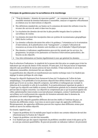 La planification de programmes de lutte contre le paludisme                            Guide du stagiaire


Principes de guidance pour la surveillance et le monitorage

    Ø “Trop de données = données de mauvaise qualité” – un consensus doit exister sur un
      ensemble minimal de données/indicateurs à rassembler, analyser et rapporter officiellement
      en relation avec les interventions et objectifs.
    Ø Des définitions standard des cas basées sur le consensus devraient être utilisées à tous les
      niveaux des services de santé et dans tous les pays.
    Ø La circulation des données devrait être le plus possible integrée dans le système de
      surveillance de routine.
    Ø Les données devraient être incorporées dans un système de reconnaissance géographique
      (SIG) facile à utiliser.
    Ø Les données collectées devraient être utiles à la guidance, l’orientation ou le ré-orientation
      d’interventions, de la planification et du “management”, y compris l’allocation de
      ressources au niveau où les données sont récoltées en vue d’atteindre l’objectif principal.
    Ø Des données et indicateurs supplémentaires peuvent être ajoutés par les services, les
      programmes, les projets et les partenaires en fonction d’interventions particulières, des
      besoins ou des objectifs.
    Ø Une rétro-information est fournie régulièrement à ceux qui génèrent les données.

Pour la sélection d’indicateurs, la simplicité de la mesure doit être prise en compte pour éviter les
indicateurs qui ont peu de chance d’être mesurés. D’autre part, il ne faut pas laisser d’importants
objectifs sans possibilité de mesure précise de leurs résultats. Il faut rechercher et suivre des
indicateurs mesurables, étroitement liés aux objectifs.
La quantification des objectifs est manifestement une matière technique mais il ne faudrait pas
négliger la nature politique de cette étape.
Puisque les objectifs finalement fixés formeront la base de l’évaluation de l’effort de lutte
antipaludique, il est préférable d’avoir plusieurs objectifs bien définis limités à un seul aspect,
plutôt que d’avoir un ou deux objectifs composés, mal définis et mélangeant par exemple la
réduction de la mortalité et celle de la morbidité. Il est particulièrement important de garder à
l’esprit que les objectifs sont établis en termes d’amélioration générale de la situation sanitaire qui
prévaut dans la région concernée. Les objectifs ne comprennent pas ce qu’on pourrait appeler des
cibles opérationnelles transversales (couvrant plusieurs stratégies), comme l’amélioration de la
surveillance ou le renforcement des capacités de formation nationale dans le domaine du
paludisme (voir unité d’apprentissage 8).
Il se peut que des objectifs quantifiés différents doivent être établis à l’intérieur du pays, en
fonction des différentes strates. Leur mise en œuvre peut exiger des approches différentes.
Réciproquement, des approches différentes peuvent être requises dans différentes strates pour
mettre en œuvre les mêmes objectifs.
En résumé, rappelons que :
· l’aspect du problème lié à la maladie pour lequel on désire une certaine réduction devrait être
   sélectionné pour la fixation de l’objectif
· l’aspect du problème visé doit être mesurable
· il ne faudrait pas que des aspects importants du problème considéré soient évités parce qu’ils
   ne sont pas aisément quantifiables. Ils peuvent posséder un indicateur indirect ( de proximité)



                                                      - 56 -
 