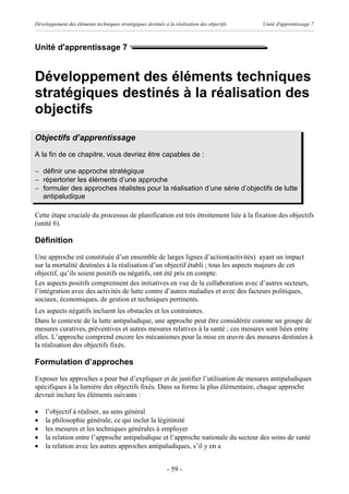 Développement des éléments techniques stratégiques destinés à la réalisation des objectifs   Unité d'apprentissage 7



Unité d'apprentissage 7


Développement des éléments techniques
stratégiques destinés à la réalisation des
objectifs
Objectifs d’apprentissage
A la fin de ce chapitre, vous devriez être capables de :

- définir une approche stratégique
- répertorier les éléments d’une approche
- formuler des approches réalistes pour la réalisation d’une série d’objectifs de lutte
  antipaludique

Cette étape cruciale du processus de planification est très étroitement liée à la fixation des objectifs
(unité 6).

Définition
Une approche est constituée d’un ensemble de larges lignes d’action(activités) ayant un impact
sur la mortalité destinées à la réalisation d’un objectif établi ; tous les aspects majeurs de cet
objectif, qu’ils soient positifs ou négatifs, ont été pris en compte.
Les aspects positifs comprennent des initiatives en vue de la collaboration avec d’autres secteurs,
l’intégration avec des activités de lutte contre d’autres maladies et avec des facteurs politiques,
sociaux, économiques, de gestion et techniques pertinents.
Les aspects négatifs incluent les obstacles et les contraintes.
Dans le contexte de la lutte antipaludique, une approche peut être considérée comme un groupe de
mesures curatives, préventives et autres mesures relatives à la santé ; ces mesures sont liées entre
elles. L’approche comprend encore les mécanismes pour la mise en œuvre des mesures destinées à
la réalisation des objectifs fixés.

Formulation d’approches
Exposer les approches a pour but d’expliquer et de justifier l’utilisation de mesures antipaludiques
spécifiques à la lumière des objectifs fixés. Dans sa forme la plus élémentaire, chaque approche
devrait inclure les éléments suivants :

·   l’objectif à réaliser, au sens général
·   la philosophie générale, ce qui inclut la légitimité
·   les mesures et les techniques générales à employer
·   la relation entre l’approche antipaludique et l’approche nationale du secteur des soins de santé
·   la relation avec les autres approches antipaludiques, s’il y en a


                                                              - 59 -
 