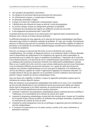 La planification de programmes de lutte contre le paludisme                            Guide du stagiaire


· le(s) groupe(s) de population concernée(s)
· les catégories de personnel spécial qui pourraient être nécessaires
· les infrastructures requises, y compris pour la formation
· les demandes principales d’appui
· le degré et la nature de l’implication communautaire requise
· l’identification des éléments de risque au delà de l’action du programme
· les actions critiques comme les changements politiques ou législatifs
· l’estimation du coût général par rapport aux différents niveaux de couverture
· le développement du partenariat dans l’esprit FRP
Le produit final devrait consister en un énoncé précis de l’approche après incorporation des
éléments cités ci-dessus et d’autres facteurs pertinents.
La difficulté principale de toute approche est la sélection de mesures antipaludiques spécifiques
nécessaires pour réaliser la réduction souhaitée du problème. Il s’agit, par exemple, de traitements
précoces et efficaces pour prévenir la mortalité, de mesures antivectorielles capables de réduire la
prévalence et de méthodes de surveillance épidémiologique sensibles pour la détection précoce et
le contrôle des épidémies.
Souvent, ces mesures ne peuvent pas être mises en œuvre facilement sans soutiens
complémentaires. Par exemple, un diagnostic précoce et un traitement rapide et efficace demande,
outre la disponibilité des médicaments et la compétence des agents de santé responsables, la
reconnaissance par le public des signes et symptômes du paludisme, l’importance de la recherche
d’un traitement précoce et la nécessité de suivre scrupuleusement la prescription. Ceci peut encore
se compliquer par la présence de parasites résistants aux médicaments antipaludiques courants.
Dans ce cas, le public devra être averti de ce que certains médicaments peuvent ne pas fonctionner
et qu’un traitement différent sera peut-être nécessaire. Les agents de santé doivent pouvoir
suspecter une résistance médicamenteuse et avoir accès pour le diagnostic et le traitement aux
services de référence capables de vérifier l’opportunité d’appliquer un traitement alternatif. Cet
exemple illustre le fait qu’une approche est un ensemble d’actions combinées nécessaires pour
garantir l’impact souhaité des mesures antipaludiques fixées.
Sous une forme très simplifiée, le tableau 3 expose les approches principales requises pour la
réalisation de certains objectifs majeurs.
Dans des situations où un programme antipaludique bien établi est en cours, il est vraisemblable
qu’une nouvelle planification et une réorientation seront nécessaires pour établir une relation
étroite entre le programme et les efforts nationaux de renforcement du secteur de la santé. Le
résultat d’une nouvelle planification devrait montrer clairement :
· comment l’expérience des programmes antipaludiques passés et présents peuvent contribuer à
    l’édification ou la consolidation de la réforme du secteur de la santé
· comment le programme antipaludique existant doit être réorienté pour s’assurer qu’il contribue
    de la manière la plus efficace possible à la réalisation des politiques nationales, en particulier à
    la construction du système de soins de santé
· comment les autres programmes issus de ces politiques et approches peuvent contribuer aux
    activités antipaludiques.
· L’existence d’un partenariat avec les autres secteurs, société civile, autres institutions et
    partenaires extérieurs.




                                                      - 60 -
 
