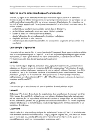 Développement des éléments techniques stratégiques destinés à la réalisation des objectifs   Unité d'apprentissage 7



Critères pour la sélection d’approches faisables
Souvent, il y a plus d’une approche faisable pour réaliser un objectif défini. Ces approches
alternatives peuvent différer non seulement par leur composition mais aussi par leur impact sur les
problèmes (réalisation des objectifs), par le temps nécessaire à la réalisation des objectifs et par
leur coût. Chaque approche doit être soigneusement examinée et sélectionnée en tenant compte des
critères suivants :
· probabilité que les objectifs puissent être réalisés dans le délai prévu,
· probabilité que les obstacles importants seront éliminés ou évités
· nombre et effets des obstacles inévitables restants,
· degré d’adéquation des approches avec les limitations budgétaires
· simplicité prédite de la mise en œuvre
· caractéristiques de conception acceptables par les décideurs, les groupes professionnels et la
    population

Un exemple d’approche
L’exemple suivant peut faciliter la compréhension de l’importance d’une approche et de sa relation
avec la strate épidémiologique et l’objectif. Les activités majeures impliquées par l’approche sont
mentionnées, de même que la fixation des cibles opérationnelles, l’identification des étapes et
l’évaluation des coûts dans des perspectives de budgétisation.
La strate
Savane humide, région de plaine, population rurale, agriculture traditionnelle, communications
précaires, peu de mouvements de population, faible développement de l’infrastructure de santé,
transmission continue très intense, population de plus ou moins 2 millions d’habitants dont 20%
de moins de 5 ans et 5% de femmes enceintes. Haute mortalité parmi les enfants et les femmes
primipares. Quelques cas de résistance R1 du P. falciparum à la chloroquine (se referrer de
préférence aux nouvelles definitions ETF + LTF < 5%). Deux vecteurs A.funestus et A.gambiae,
tous deux sensibles au DDT.
Le but
Faire en sorte que le paludisme ne soit plus un problème de santé publique majeur
L’objectif
Réduire de 60% du taux de mortalité due au paludisme chez les enfants en dessous de 5 ans d’ici
2006 (mesure directe difficile, utiliser les moyens indirects. Ceci peut être évalué indirectement
par une réduction des cas rapportés de paludisme sévère dans ce groupe d’âge, par une réduction
du taux de mortalité générale par âge, par une réduction des admissions de cas sévères ou par une
tendance à la baisse de la mortalité due au paludisme par âge dans les hôpitaux sentinelles et les
institutions de référence.
L’approche
Dans le cadre de la prise en charge intégrée des maladies de l’enfance (PCIME). L’administration
d’un traitement de chloroquine à la dose de 25mg/kg de poids corporel en 3 jours à tous les enfants
âgés de moins de 5 ans, dans les 24 heures après l’apparition d’une fièvre, quelle qu’en soit la
cause (à la maison, au niveau communautaire, au centre de santé).




                                                              - 61 -
 