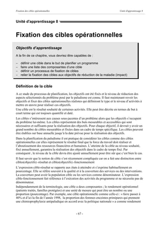 Fixation des cibles opérationnelles                                                   Unité d'apprentissage 8



Unité d'apprentissage 8


Fixation des cibles opérationnelles
Objectifs d’apprentissage
A la fin de ce chapitre, vous devriez être capables de :

-   définir une cible dans le but de planifier un programme
-   faire une liste des composantes d’une cible
-   définir un processus de fixation de cibles
-   relier la fixation des cibles aux objectifs de réduction de la maladie (impact)


Définition de la cible
A ce stade du processus de planification, les objectifs ont été fixés et le niveau de réduction des
aspects sélectionnés du problème posé par le paludisme est connu. Il faut maintenant revoir les
objectifs et fixer des cibles opérationnelles réalistes qui définiront le type et le niveau d’activités à
mettre en œuvre pour réaliser ces objectifs.
Une cible est le résultat souhaité de certaines activités. Elle peut être décrite en termes de but à
court terme qui est toujours quantifié et daté.
Les cibles s’intéressent aux causes sous-jacentes d’un problème alors que les objectifs s’occupent
du problème lui-même. Les cibles représentent des buts mesurables et accessibles qui sont
nécessaires et suffisants pour la réalisation des objectifs. Pour chaque objectif, il devrait y avoir un
grand nombre de cibles mesurables et fixées dans un cadre de temps spécifique. Les cibles peuvent
être établies sur base annuelle jusqu’à la date prévue pour la réalisation des objectifs.
Dans la planification du paludisme il est pratique de considérer les cibles comme des cibles
opérationnelles car elles représentent le résultat final que la force du travail doit réaliser et
l’aboutissement des ressources financières et humaines. L’atteinte de la cible au niveau souhaité,
fixé annuellement, garantira la réalisation des objectifs dans le cadre de temps fixé. Par
conséquent , le niveau de la cible devra être ajusté annuellement pour être sûr que c’est bien le cas.
Il faut savoir que le notion de cible s’est récemment compliquée car on a fait une distinction entre
cibles(objectifs) -résultat et cibles(objectifs).-fonctionnement
L’expression cible-résultat se rapporte aux états à atteindre et s’exprime habituellement en
pourcentage. Elle se réfère souvent à la qualité et à la couverture des services ou des interventions.
La couverture peut avoir la population cible ou les services comme dénominateur. L’expression
cible-fonctionnement fait référence à l’exécution des activités du programme et ne nécessite pas de
dénominateur.
Indépendamment de la terminologie, une cible a deux composantes ; le rendement opérationnel
(patients traités, familles protégées) et une unité de mesure qui peut être un nombre ou une
proportion (pourcentage). Par exemple, une cible opérationnelle comme celle-ci : « faire passer à
40% et d’ici la fin de l’année 1998, la proportion des femmes enceintes primipares qui prennent
une chimioprophylaxie antipaludique en accord avec la politique nationale » a comme rendement


                                                  - 67 -
 