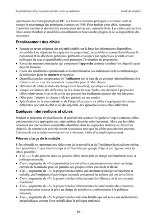 La planification de programmes de lutte contre le paludisme                             Guide du stagiaire


opérationnel la chimioprophylaxie/PIT des femmes enceintes primipares et comme unité de
mesure le pourcentage des primipares connues en 1988. Pour réaliser cette cible, beaucoup
d’activités routinières devront être menées pour arriver aux standards fixés. Les cibles peuvent être
relativement flexibles et modifiées annuellement en fonction des progrès et de la disponibilité des
ressources.

Etablissement des cibles
· Passage en revue soigneux des objectifs établis sur la base des informations disponibles,
  accessibles ( ne dépassant les capacités du programme), acceptables et compréhensibles par la
  population et les décideurs politiques, pertinents et adaptés par rapport aux priorités et aux
  politiques du pays et quantifiables pour permettre l’évaluation du programme.
· Revue des mesures principales qui composent l’approche destinée à réaliser les objectifs ayant
  déjà été élaborée.
· Choix des rendements opérationnels et la détermination des indicateurs et de la méthodologie
  de réalisation pour les mesures principales
· Quantification des composantes de l’indicateur sur la base de ce qui peut raisonnablement être
  réalisé en un an avec les ressources disponibles pour la cible choisie.
· Définition de cibles réalistes (techniquement faisables), spécifiques et quantifiées.
· lorsque surviennent des difficultés ou des obstacles non résolus, une décision à propos des
  cibles relativement fixes et de celles qui peuvent être facilement ajustées devrait être prise.
· Délai pour l’atteinte de chaque cible (en général, en une année)
· Spécification de la zone (strate) et de l’objectif auxquels les cibles s’appliquent (des strates
  différentes peuvent en effet avoir des objectifs, des approches et des cibles différents).

Quelques interventions et cibles
Pendant le processus de planification, il pourrait être salutaire de garder à l’esprit certaines cibles
qui pourraient être appliquées aux interventions discutées antérieurement. Alors que les cibles
découlent des interventions essentielles identifiées dans les approches destinées à réaliser les
objectifs, de nombreuses activités seront nécessaires pour que les cibles puissent être atteintes.
Certaines de ces activités sont répertoriées ci-dessous, à titre d’exemples (processus).
Prise en charge de la maladie
Si les objectifs se rapportent aux réductions de la mortalité et de l’incidence du paludisme sévère,
bien quantifiées, fixées dans le temps et différentiées par groupe d’âge et par régions, voici les
cibles possibles :
· d’ici --,-- % des patients dans les groupes cibles seront pris en charge conformément avec la
   politique nationale.
· d’ici--, augmenter de --% la proportion des travailleurs qui assureront une prise en charge
   correcte de la maladie pour les patients des groupes cibles qui ont de la fièvre.
· d’ici--, augmenter de --% la proportion des mères qui prennent en charge correctement la
   maladie, conformément à la politique nationale concernant les enfants qui ont de la fièvre.
· d’ici--, augmenter de --% la proportion des infrastructures de référence où la microscopie
   fonctionne.
· d’ici--, augmenter de --% la proportion des infrastructures de santé nanties des ressources
   nécessaires pour assurer la prise en charge du paludisme, conformément à la politique
   nationale.
· d’ici--, augmenter de --% la proportion des individus fébriles qui ont accès aux médicaments
   antipaludiques comme il est spécifié dans la politique nationale.


                                                      - 68 -
 
