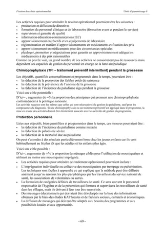 Fixation des cibles opérationnelles                                                           Unité d'apprentissage 8



Les activités requises pour atteindre le résultat opérationnel pourraient être les suivantes :
·  production et diffusion de directives
·  formation du personnel clinique et de laboratoire (formation avant et pendant le service)
·  supervision et garantie de qualité
·  information-éducation-communication (IEC)
·  approvisionnement en réactifs et en équipements de laboratoire
·  réglementation en matière d’approvisionnements en médicaments et fixation des prix
·  approvisionnement en médicaments pour des circonstances spéciales
·  plaidoyer, promotion et négociations pour garantir un approvisionnement adéquat en
   médicaments à des prix raisonnables
Comme on peut le voir, un grand nombre de ces activités ne consomment pas de ressources mais
dépendent des capacités de gestion du personnel en charge de la lutte antipaludique
Chimioprophylaxie (TPI – traitement préventif intermittent) pendant la grossesse
Les objectifs, quantifiés convenablement et programmés dans le temps, pourraient être :
·  la réduction de la proportion des faibles poids de naissance
·  la réduction de la prévalence de l’anémie de la grossesse
·  la réduction de l’incidence du paludisme aigu pendant la grossesse
Voici une cible potentielle :
D’ici-- , augmenter de --% la proportion des primipares qui prennent une chimioprophylaxie
conformément à la politique nationale.
Les activités requises sont les mêmes que celles qui sont nécessaires à la gestion du paludisme, sauf pour les
composantes du diagnostic. Si une chimioprophylaxie ou un traitement préventif est appliqué dans le programme, la
mise en œuvre des activités devrait être étroitement associée avec les activités de gestion du programme.

Protection personnelle
Liées aux objectifs, bien quantifiées et programmées dans le temps, ces mesures pourraient être :
·  la réduction de l’incidence du paludisme comme maladie
·  la réduction du paludisme sévère
·  la réduction de la mortalité due au paludisme
On peut s’attendre à des résultats particulièrement bons chez les jeunes enfants car ils vont
habituellement au lit plus tôt que les adultes et les enfants plus âgés.
Voici une cible possible :
D’ici--, augmenter de --% la proportion de ménages ciblés pour l’utilisation de moustiquaires et
utilisant au moins une moustiquaire imprégnée.
·    Les activités requises pour atteindre ce rendement opérationnel pourraient inclure :
·    L’imprégnation individuelle ou collective des moustiquaires par trempage ou pulvérisation.
     Les techniques sont faciles à apprendre ce qui explique que la méthode peut être diffusée
     aisément jusqu’au niveaux les plus périphériques par les travailleurs du service national de
     santé, les associations de volontaires ou autres.
·    La formation de catégories définies de travailleurs de santé. Ce sera souvent le personnel
     responsable de l’hygiène et de la prévention qui formera et supervisera les travailleurs de santé
     dans les villages, mais ils doivent à leur tour être supervisés.
·    Des messages éducationnels qui devraient être développés sur la base des informations
     obtenues par le biais des études KAP locales et de facteurs sociaux, culturels et économiques.
·    La diffusion de messages qui doivent être adaptés aux besoins des programmes et aux
     possibilités locales et aux opportunités.



                                                      - 69 -
 