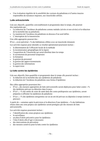 La planification de programmes de lutte contre le paludisme                         Guide du stagiaire


·   Une évaluation régulière de la sensibilité des vecteurs du paludisme et d’autres insectes
    responsables de nuisances majeures, aux insecticides utilisés.

Lutte antivectorielle

Liée aux objectifs, quantifiée convenablement et programmée dans le temps, elle pourrait
être représentée par :
·   La réduction de l’incidence du paludisme comme maladie (sévère et non sévère) et la réduction
    de la mortalité due au paludisme.
·   Le maintien de l’incidence du paludisme en dessous d’un seuil défini.
·   L’interruption de la transmission
Une cible appropriée pourrait être :
D’ici--, avoir pulvérisé --% des habitations ciblées avec un insecticide rémanent.
Les activités requises pour atteindre ce résultat opérationnel pourraient inclure :
·   la détermination de l’efficacité locale de la méthode
·   la reconnaissance géographique de la région
·   l’acquisition de l’insecticide qui serait distribué dans les temps
·   le recrutement de personnel temporaire
·   la formation
·   la gestion du personnel
·   la gestion des approvisionnements
·   la gestion des informations
·   la supervision

La lutte contre les épidémies

Liée aux objectifs, bien quantifiée et programmée dans le temps elle pourrait inclure :
·  la réduction de la mortalité due aux épidémies de paludisme
·  la réduction de l’incidence du paludisme sous forme d’épidémies

Des cibles appropriées pourraient être :
·  D’ici--, des mesures appropriées de lutte antivectorielle seront déployées pour lutter contre --%
   des épidémies prévues ou détectées dans le pays.
·  D’ici--, --% des unités de soins de santé dans des zones prédisposées aux épidémies, seront
   préparées à affronter les épidémies de paludisme
·  D’ici--, --% des épidémies enregistrées sur un an ont été prévues ou dépistées à temps (notion à
   préciser)
A partir de -- semaines après la prévision et la détection d’une épidémie, --% des habitations
situées dans une zone propice aux épidémies seront protégées par des mesures de lutte
antivectorielle.
Les activités requises pourraient inclure :
·  l’identification des zones propices aux épidémies
·  la surveillance
·  un plan d’alerte préventive pour les épidémies
·  l’état d’alerte afin d’agir si nécessaire
·  des interventions de prévention
·  des mesures curatives pour la lutte contre les épidémies



                                                      - 70 -
 