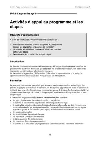 Activités d’appui au programme et les étapes                                        Unité d'apprentissage 9



Unité d'apprentissage 9


Activités d’appui au programme et les
étapes
Objectifs d’apprentissage
A la fin de ce chapitre, vous devriez être capables de :

-   identifier des activités d’appui adaptées au programme
-   décrire les approches modernes de formation
-   répertorier les éléments d’une évaluation des besoins
-   définir une étape
-   fixer des étapes pour la lutte antipaludique


Introduction
En fonction des interventions et activités nécessaires à l’atteinte des cibles opérationnelles, un
grand nombre d’activités de soutien, qui dépendent des circonstances locales, sont nécessaires
pour mettre les interventions sélectionnées en œuvre.
La formation, la supervision, l’information, l’éducation, la communication et la recherche
opérationnelle sont nécessaires dans presque toutes les interventions.

Formation
Le personnel de formation spécialisé, qu’il se trouve au niveau national ou périphérique, doit
prendre en compte les structures de carrières, les descriptions de poste et les plans de carrières en
préalable à de nouvelles formations du personnel en service déjà formé. La formation est chère et
elle consomme du temps ; de ce fait, il faut protéger l’investissement à long terme dans la lutte
antipaludique.
Il faut évaluer soigneusement les besoins en formation pour identifier:
·    les sujets, le niveau de formation nécessaire et les priorités
·    le nombre et les catégories de personnel à former pour chaque sujet
·    le matériel de formation nécessaire, le matériel déjà sur place, celui qui doit être mis à jour
     et/ou traduit et celui qui n’est pas disponible. Le matériel disponible devrait être revu pour
     évaluer sa qualité et son contenu (mise à jour) en fonction des circonstances locales.
·    les aides audiovisuelles
·    les possibilités de formation à distance
·    les besoins en systèmes d’information
·    le développement des infrastructures
·    les ressources disponibles et nécessaires
·    le contenu et la structure d’un programme de formation destiné à rencontrer les besoins




                                                - 71 -
 