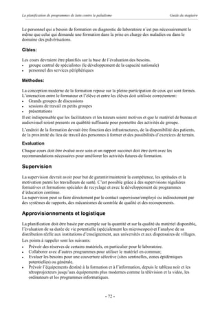 La planification de programmes de lutte contre le paludisme                             Guide du stagiaire


Le personnel qui a besoin de formation en diagnostic de laboratoire n’est pas nécessairement le
même que celui qui demande une formation dans la prise en charge des maladies ou dans le
domaine des pulvérisations.

Cibles:

Les cours devraient être planifiés sur la base de l’évaluation des besoins.
·  groupe central de spécialistes (le développement de la capacité nationale)
·  personnel des services périphériques

Méthodes:

La conception moderne de la formation repose sur la pleine participation de ceux qui sont formés.
L’interaction entre le formateur et l’élève et entre les élèves doit uitilisée correctement:
·    Grands groupes de discussions
·    sessions de travail en petits groupes
·    présentations
Il est indispensable que les facilitateurs et les tuteurs soient motives et que le matériel de bureau et
audiovisuel soient presents en quabtité suffisante pour permettre des activités de groupe.
L’endroit de la formation devrait être fonction des infrastructures, de la disponibilité des patients,
de la proximité du lieu de travail des personnes à former et des possibilités d’exercices de terrain.
Evaluation
Chaque cours doit être évalué avec soin et un rapport succinct doit être écrit avec les
recommandations nécessaires pour améliorer les activités futures de formation.

Supervision
La supervision devrait avoir pour but de garantir/maintenir la compétence, les aptitudes et la
motivation parmi les travailleurs de santé. C’est possible grâce à des supervisions régulières
formatives et formations spéciales de recyclage et avec le développement de programmes
d’éducation continue.
La supervision peut se faire directement par le contact superviseur/employé ou indirectement par
des systèmes de rapports, des mécanismes de contrôle de qualité et des recoupements.

Approvisionnements et logistique
La planification doit être basée par exemple sur la quantité et sur la qualité du matériel disponible,
l’évaluation de sa durée de vie potentielle (spécialement les microscopes) et l’analyse de sa
distribution réelle aux institutions d’enseignement, aux universités et aux dispensaires de villages.
Les points à rappeler sont les suivants:
·   Prévoir des réserves de certains matériels, en particulier pour le laboratoire.
·   Collaborer avec d’autres programmes pour utiliser le matériel en commun;
·   Evaluer les besoins pour une couverture sélective (sites sentinelles, zones épidémiques
    potentielles) ou générale.
·   Prévoir l’équipements destiné à la formation et à l’information, depuis le tableau noir et les
    rétroprojecteurs jusqu’aux équipements plus modernes comme la télévision et la vidéo, les
    ordinateurs et les programmes informatiques.



                                                      - 72 -
 